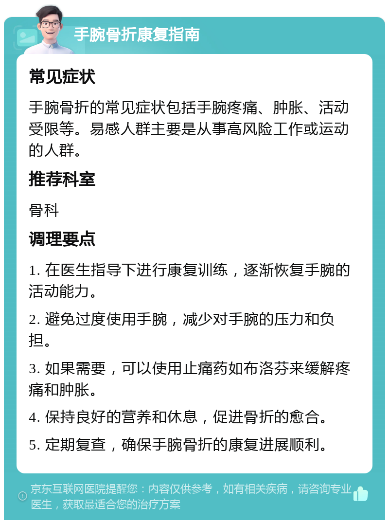 手腕骨折康复指南 常见症状 手腕骨折的常见症状包括手腕疼痛、肿胀、活动受限等。易感人群主要是从事高风险工作或运动的人群。 推荐科室 骨科 调理要点 1. 在医生指导下进行康复训练，逐渐恢复手腕的活动能力。 2. 避免过度使用手腕，减少对手腕的压力和负担。 3. 如果需要，可以使用止痛药如布洛芬来缓解疼痛和肿胀。 4. 保持良好的营养和休息，促进骨折的愈合。 5. 定期复查，确保手腕骨折的康复进展顺利。