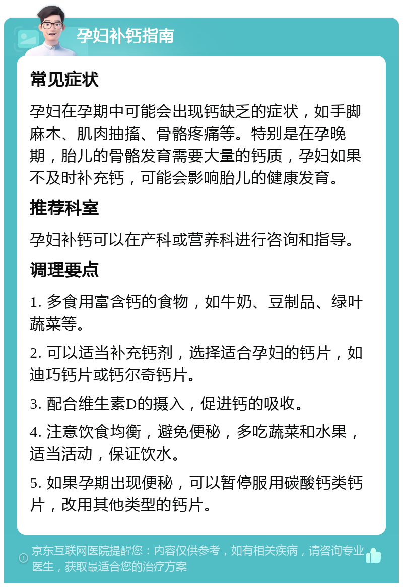 孕妇补钙指南 常见症状 孕妇在孕期中可能会出现钙缺乏的症状，如手脚麻木、肌肉抽搐、骨骼疼痛等。特别是在孕晚期，胎儿的骨骼发育需要大量的钙质，孕妇如果不及时补充钙，可能会影响胎儿的健康发育。 推荐科室 孕妇补钙可以在产科或营养科进行咨询和指导。 调理要点 1. 多食用富含钙的食物，如牛奶、豆制品、绿叶蔬菜等。 2. 可以适当补充钙剂，选择适合孕妇的钙片，如迪巧钙片或钙尔奇钙片。 3. 配合维生素D的摄入，促进钙的吸收。 4. 注意饮食均衡，避免便秘，多吃蔬菜和水果，适当活动，保证饮水。 5. 如果孕期出现便秘，可以暂停服用碳酸钙类钙片，改用其他类型的钙片。