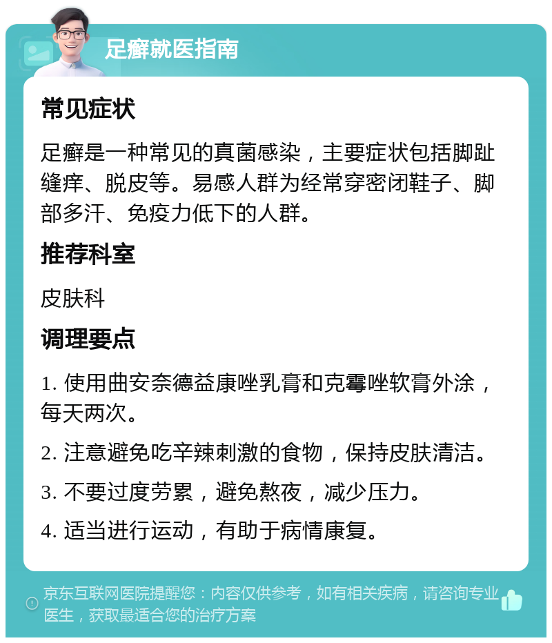 足癣就医指南 常见症状 足癣是一种常见的真菌感染，主要症状包括脚趾缝痒、脱皮等。易感人群为经常穿密闭鞋子、脚部多汗、免疫力低下的人群。 推荐科室 皮肤科 调理要点 1. 使用曲安奈德益康唑乳膏和克霉唑软膏外涂，每天两次。 2. 注意避免吃辛辣刺激的食物，保持皮肤清洁。 3. 不要过度劳累，避免熬夜，减少压力。 4. 适当进行运动，有助于病情康复。