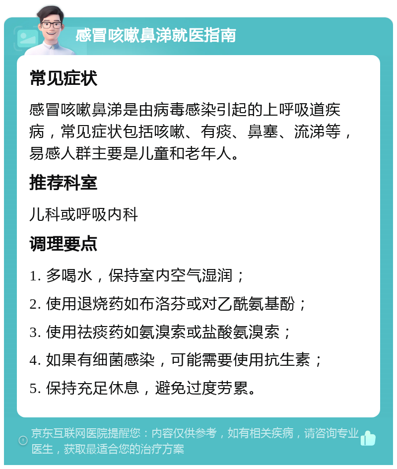 感冒咳嗽鼻涕就医指南 常见症状 感冒咳嗽鼻涕是由病毒感染引起的上呼吸道疾病，常见症状包括咳嗽、有痰、鼻塞、流涕等，易感人群主要是儿童和老年人。 推荐科室 儿科或呼吸内科 调理要点 1. 多喝水，保持室内空气湿润； 2. 使用退烧药如布洛芬或对乙酰氨基酚； 3. 使用祛痰药如氨溴索或盐酸氨溴索； 4. 如果有细菌感染，可能需要使用抗生素； 5. 保持充足休息，避免过度劳累。