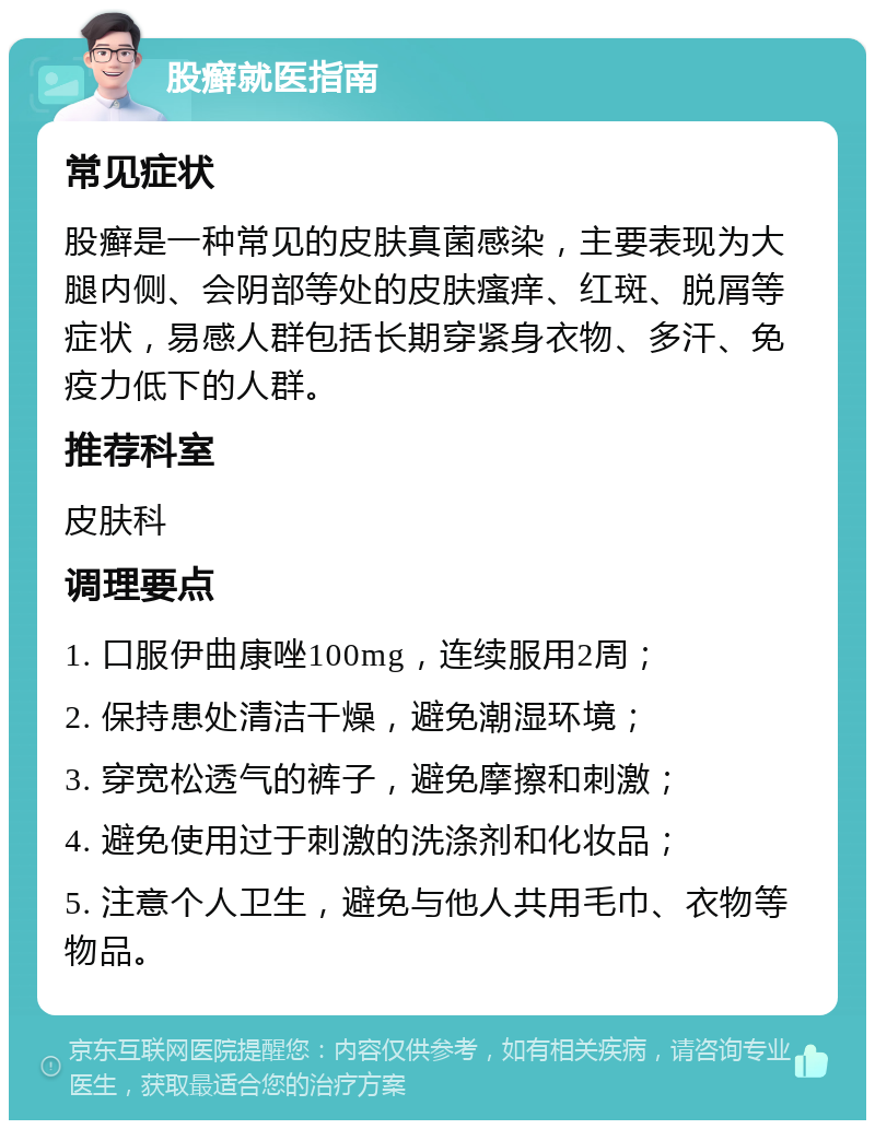 股癣就医指南 常见症状 股癣是一种常见的皮肤真菌感染，主要表现为大腿内侧、会阴部等处的皮肤瘙痒、红斑、脱屑等症状，易感人群包括长期穿紧身衣物、多汗、免疫力低下的人群。 推荐科室 皮肤科 调理要点 1. 口服伊曲康唑100mg，连续服用2周； 2. 保持患处清洁干燥，避免潮湿环境； 3. 穿宽松透气的裤子，避免摩擦和刺激； 4. 避免使用过于刺激的洗涤剂和化妆品； 5. 注意个人卫生，避免与他人共用毛巾、衣物等物品。