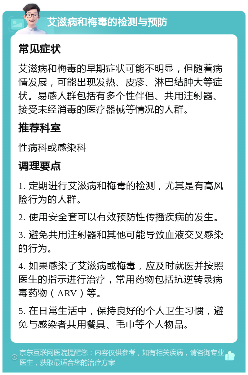 艾滋病和梅毒的检测与预防 常见症状 艾滋病和梅毒的早期症状可能不明显，但随着病情发展，可能出现发热、皮疹、淋巴结肿大等症状。易感人群包括有多个性伴侣、共用注射器、接受未经消毒的医疗器械等情况的人群。 推荐科室 性病科或感染科 调理要点 1. 定期进行艾滋病和梅毒的检测，尤其是有高风险行为的人群。 2. 使用安全套可以有效预防性传播疾病的发生。 3. 避免共用注射器和其他可能导致血液交叉感染的行为。 4. 如果感染了艾滋病或梅毒，应及时就医并按照医生的指示进行治疗，常用药物包括抗逆转录病毒药物（ARV）等。 5. 在日常生活中，保持良好的个人卫生习惯，避免与感染者共用餐具、毛巾等个人物品。