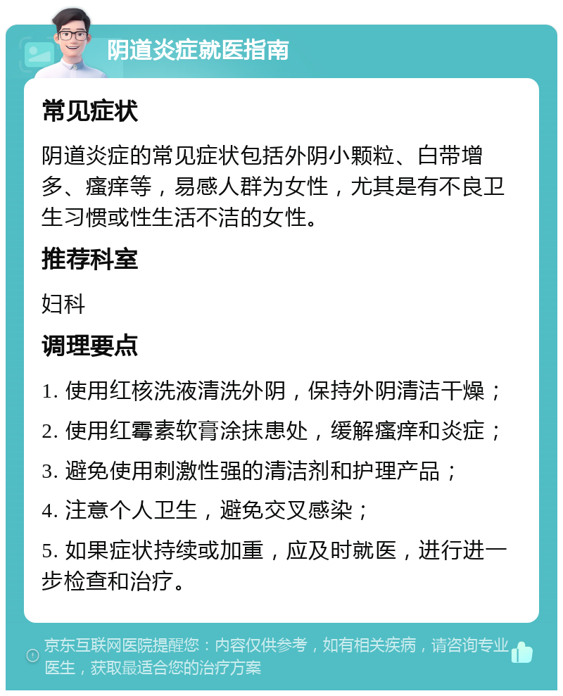 阴道炎症就医指南 常见症状 阴道炎症的常见症状包括外阴小颗粒、白带增多、瘙痒等，易感人群为女性，尤其是有不良卫生习惯或性生活不洁的女性。 推荐科室 妇科 调理要点 1. 使用红核洗液清洗外阴，保持外阴清洁干燥； 2. 使用红霉素软膏涂抹患处，缓解瘙痒和炎症； 3. 避免使用刺激性强的清洁剂和护理产品； 4. 注意个人卫生，避免交叉感染； 5. 如果症状持续或加重，应及时就医，进行进一步检查和治疗。