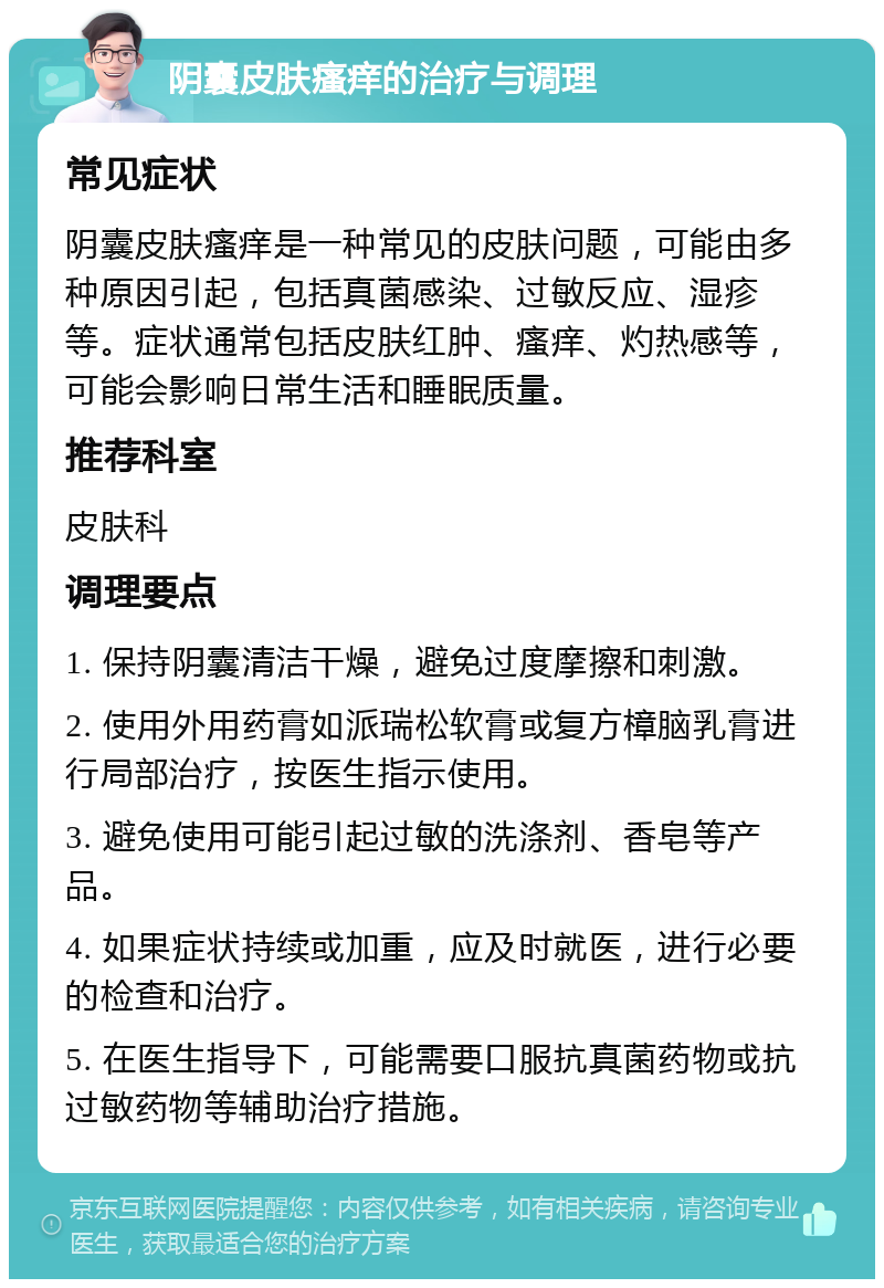 阴囊皮肤瘙痒的治疗与调理 常见症状 阴囊皮肤瘙痒是一种常见的皮肤问题，可能由多种原因引起，包括真菌感染、过敏反应、湿疹等。症状通常包括皮肤红肿、瘙痒、灼热感等，可能会影响日常生活和睡眠质量。 推荐科室 皮肤科 调理要点 1. 保持阴囊清洁干燥，避免过度摩擦和刺激。 2. 使用外用药膏如派瑞松软膏或复方樟脑乳膏进行局部治疗，按医生指示使用。 3. 避免使用可能引起过敏的洗涤剂、香皂等产品。 4. 如果症状持续或加重，应及时就医，进行必要的检查和治疗。 5. 在医生指导下，可能需要口服抗真菌药物或抗过敏药物等辅助治疗措施。