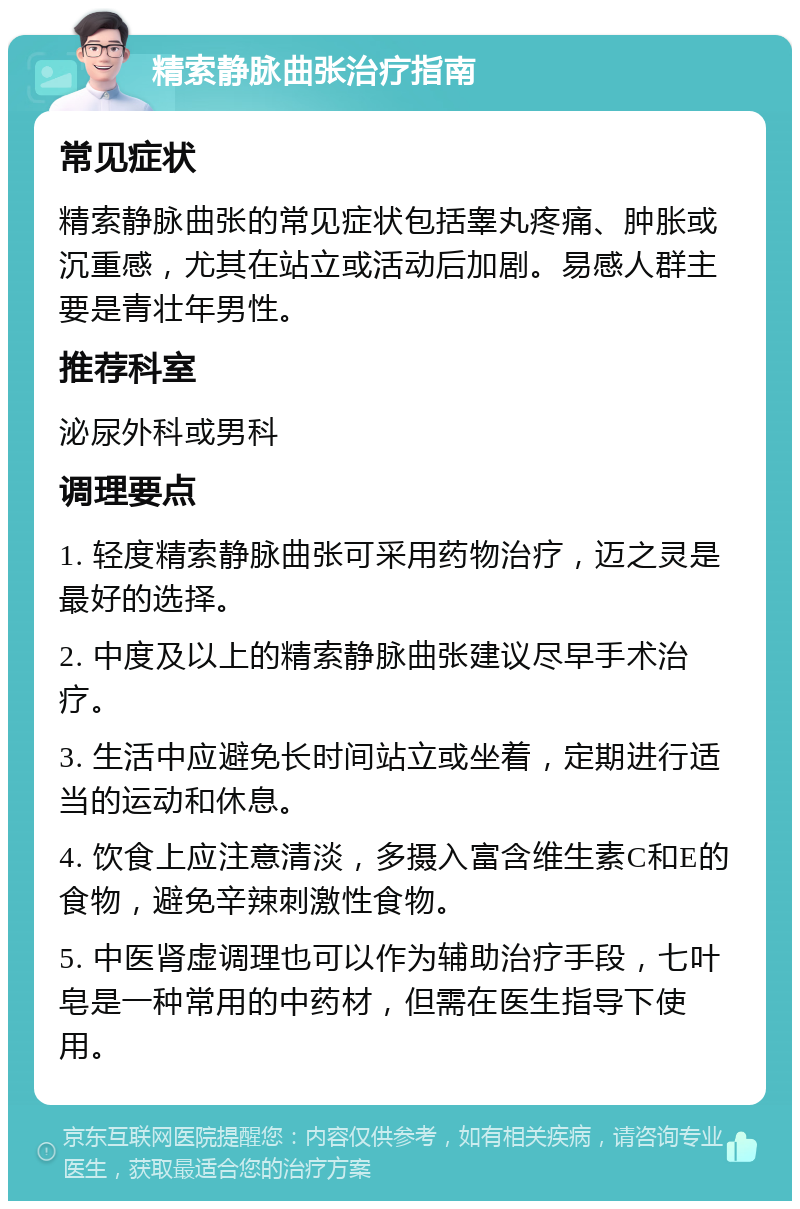 精索静脉曲张治疗指南 常见症状 精索静脉曲张的常见症状包括睾丸疼痛、肿胀或沉重感，尤其在站立或活动后加剧。易感人群主要是青壮年男性。 推荐科室 泌尿外科或男科 调理要点 1. 轻度精索静脉曲张可采用药物治疗，迈之灵是最好的选择。 2. 中度及以上的精索静脉曲张建议尽早手术治疗。 3. 生活中应避免长时间站立或坐着，定期进行适当的运动和休息。 4. 饮食上应注意清淡，多摄入富含维生素C和E的食物，避免辛辣刺激性食物。 5. 中医肾虚调理也可以作为辅助治疗手段，七叶皂是一种常用的中药材，但需在医生指导下使用。