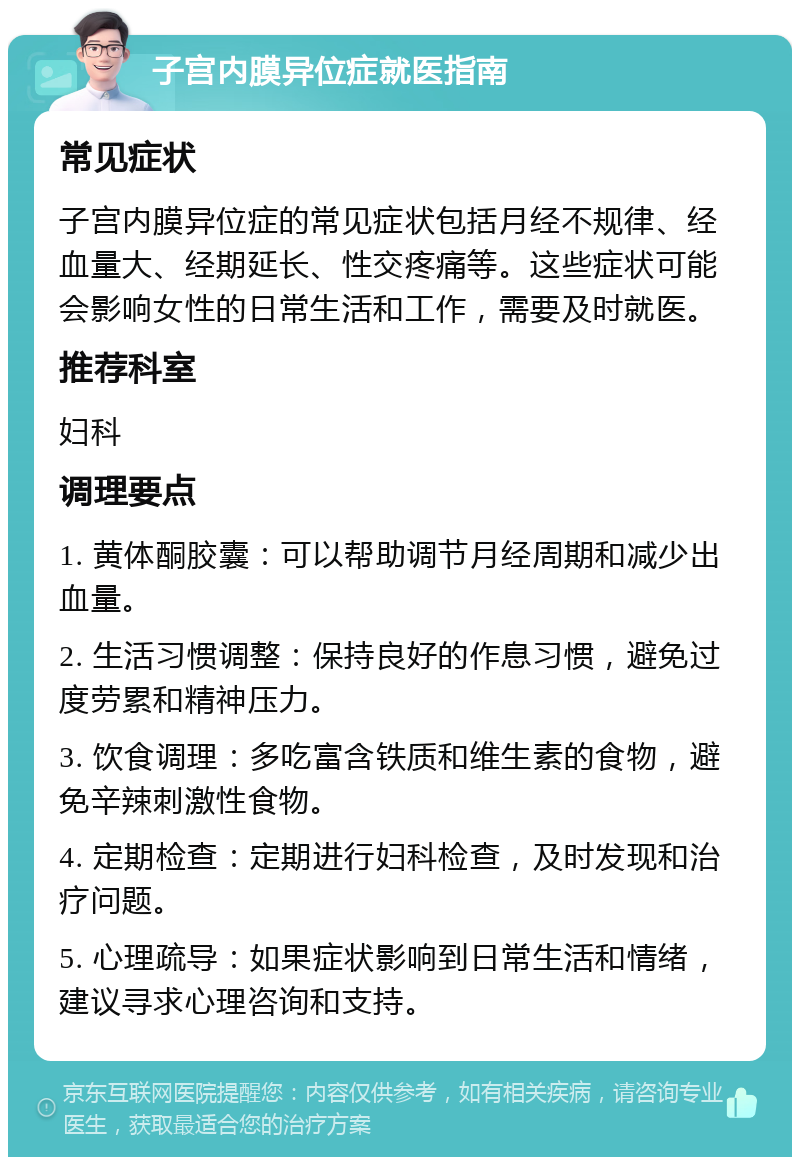 子宫内膜异位症就医指南 常见症状 子宫内膜异位症的常见症状包括月经不规律、经血量大、经期延长、性交疼痛等。这些症状可能会影响女性的日常生活和工作，需要及时就医。 推荐科室 妇科 调理要点 1. 黄体酮胶囊：可以帮助调节月经周期和减少出血量。 2. 生活习惯调整：保持良好的作息习惯，避免过度劳累和精神压力。 3. 饮食调理：多吃富含铁质和维生素的食物，避免辛辣刺激性食物。 4. 定期检查：定期进行妇科检查，及时发现和治疗问题。 5. 心理疏导：如果症状影响到日常生活和情绪，建议寻求心理咨询和支持。