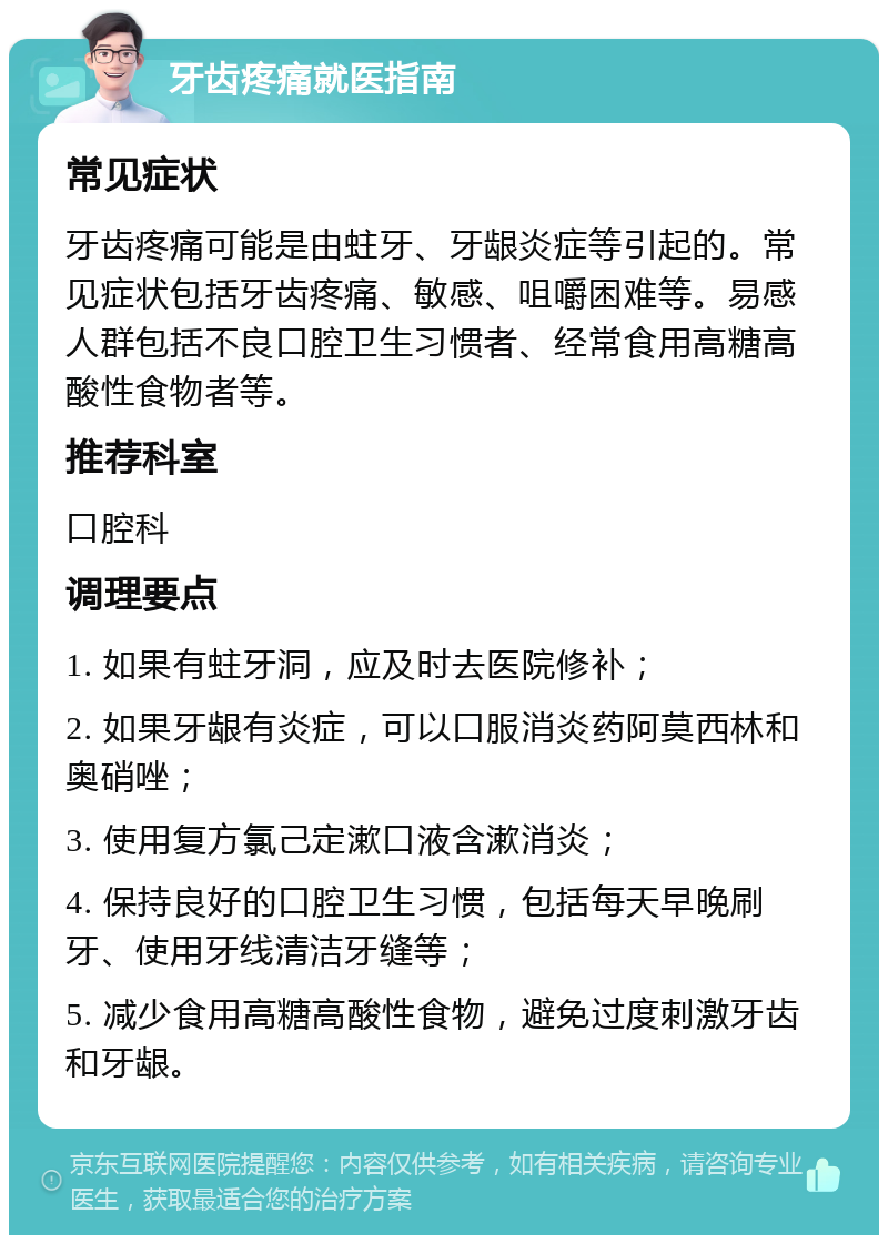 牙齿疼痛就医指南 常见症状 牙齿疼痛可能是由蛀牙、牙龈炎症等引起的。常见症状包括牙齿疼痛、敏感、咀嚼困难等。易感人群包括不良口腔卫生习惯者、经常食用高糖高酸性食物者等。 推荐科室 口腔科 调理要点 1. 如果有蛀牙洞，应及时去医院修补； 2. 如果牙龈有炎症，可以口服消炎药阿莫西林和奥硝唑； 3. 使用复方氯己定漱口液含漱消炎； 4. 保持良好的口腔卫生习惯，包括每天早晚刷牙、使用牙线清洁牙缝等； 5. 减少食用高糖高酸性食物，避免过度刺激牙齿和牙龈。