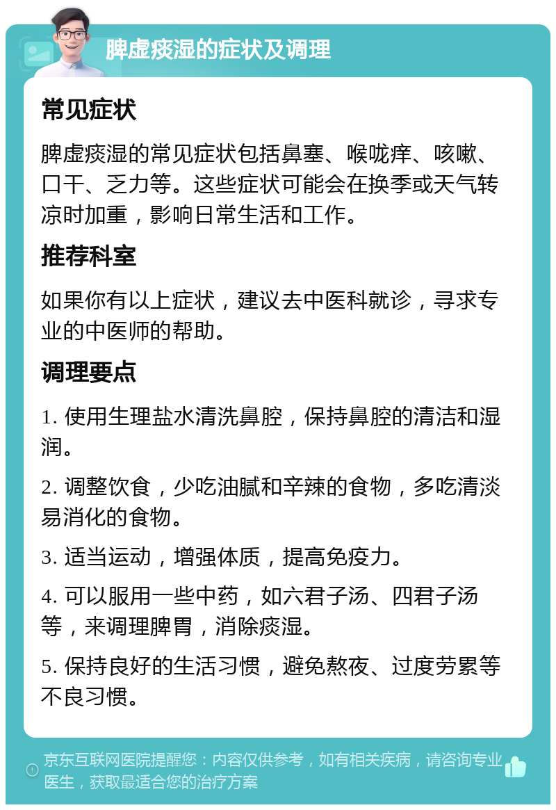 脾虚痰湿的症状及调理 常见症状 脾虚痰湿的常见症状包括鼻塞、喉咙痒、咳嗽、口干、乏力等。这些症状可能会在换季或天气转凉时加重，影响日常生活和工作。 推荐科室 如果你有以上症状，建议去中医科就诊，寻求专业的中医师的帮助。 调理要点 1. 使用生理盐水清洗鼻腔，保持鼻腔的清洁和湿润。 2. 调整饮食，少吃油腻和辛辣的食物，多吃清淡易消化的食物。 3. 适当运动，增强体质，提高免疫力。 4. 可以服用一些中药，如六君子汤、四君子汤等，来调理脾胃，消除痰湿。 5. 保持良好的生活习惯，避免熬夜、过度劳累等不良习惯。