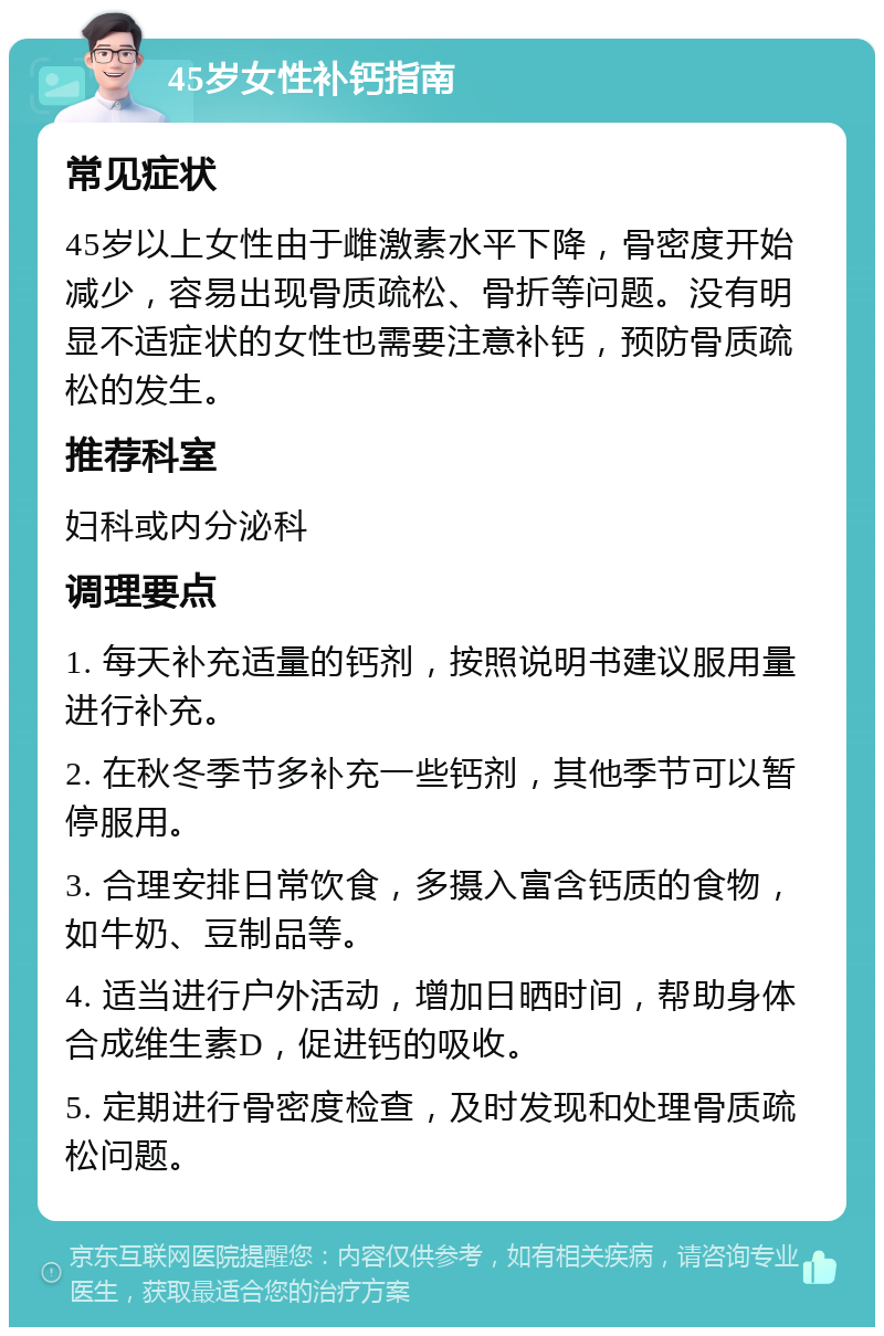 45岁女性补钙指南 常见症状 45岁以上女性由于雌激素水平下降，骨密度开始减少，容易出现骨质疏松、骨折等问题。没有明显不适症状的女性也需要注意补钙，预防骨质疏松的发生。 推荐科室 妇科或内分泌科 调理要点 1. 每天补充适量的钙剂，按照说明书建议服用量进行补充。 2. 在秋冬季节多补充一些钙剂，其他季节可以暂停服用。 3. 合理安排日常饮食，多摄入富含钙质的食物，如牛奶、豆制品等。 4. 适当进行户外活动，增加日晒时间，帮助身体合成维生素D，促进钙的吸收。 5. 定期进行骨密度检查，及时发现和处理骨质疏松问题。