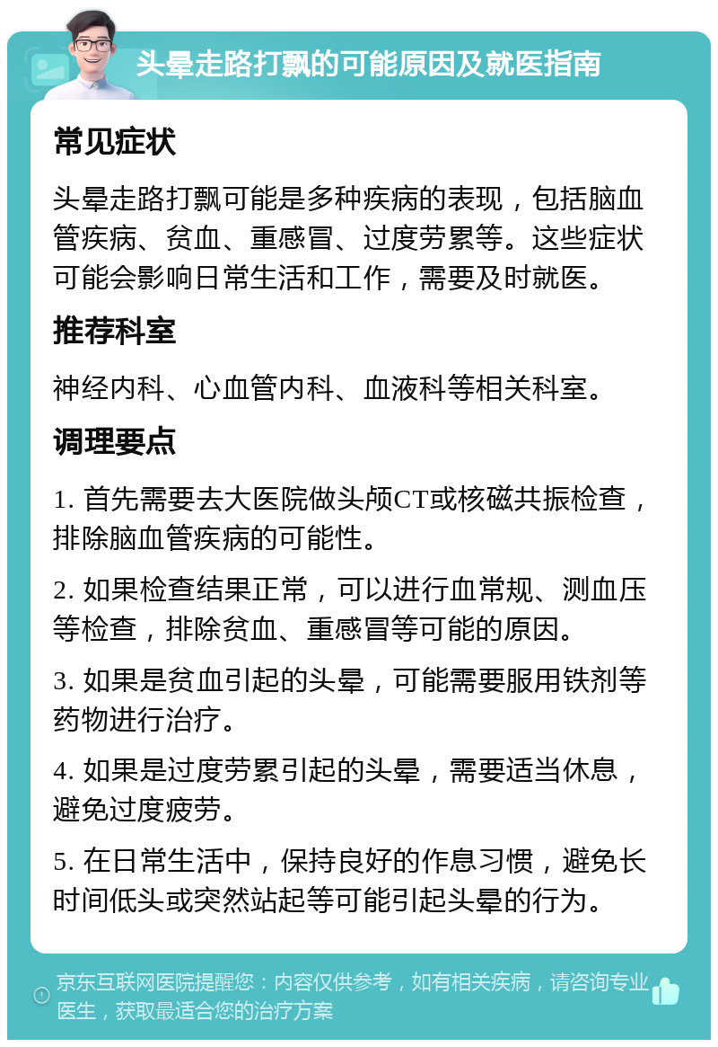 头晕走路打飘的可能原因及就医指南 常见症状 头晕走路打飘可能是多种疾病的表现，包括脑血管疾病、贫血、重感冒、过度劳累等。这些症状可能会影响日常生活和工作，需要及时就医。 推荐科室 神经内科、心血管内科、血液科等相关科室。 调理要点 1. 首先需要去大医院做头颅CT或核磁共振检查，排除脑血管疾病的可能性。 2. 如果检查结果正常，可以进行血常规、测血压等检查，排除贫血、重感冒等可能的原因。 3. 如果是贫血引起的头晕，可能需要服用铁剂等药物进行治疗。 4. 如果是过度劳累引起的头晕，需要适当休息，避免过度疲劳。 5. 在日常生活中，保持良好的作息习惯，避免长时间低头或突然站起等可能引起头晕的行为。