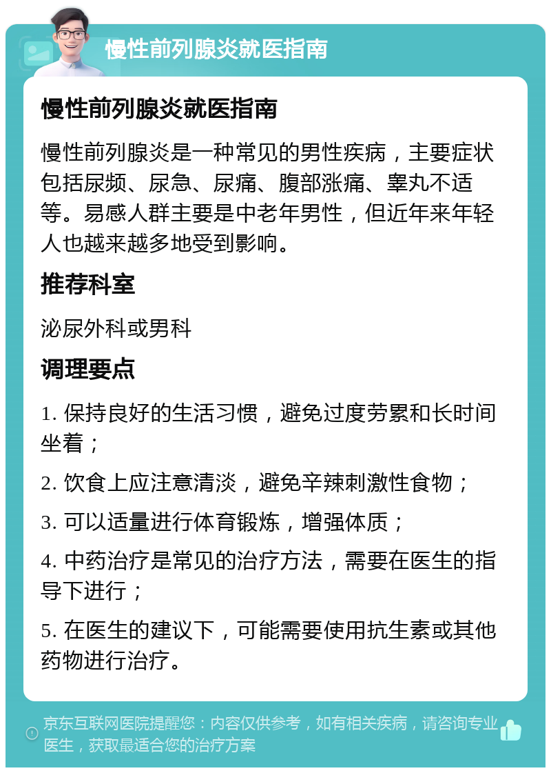 慢性前列腺炎就医指南 慢性前列腺炎就医指南 慢性前列腺炎是一种常见的男性疾病，主要症状包括尿频、尿急、尿痛、腹部涨痛、睾丸不适等。易感人群主要是中老年男性，但近年来年轻人也越来越多地受到影响。 推荐科室 泌尿外科或男科 调理要点 1. 保持良好的生活习惯，避免过度劳累和长时间坐着； 2. 饮食上应注意清淡，避免辛辣刺激性食物； 3. 可以适量进行体育锻炼，增强体质； 4. 中药治疗是常见的治疗方法，需要在医生的指导下进行； 5. 在医生的建议下，可能需要使用抗生素或其他药物进行治疗。