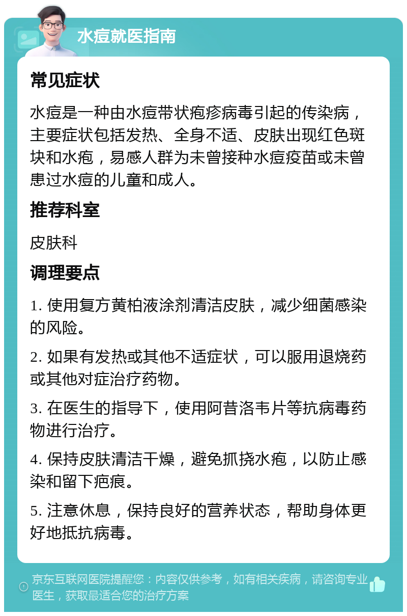 水痘就医指南 常见症状 水痘是一种由水痘带状疱疹病毒引起的传染病，主要症状包括发热、全身不适、皮肤出现红色斑块和水疱，易感人群为未曾接种水痘疫苗或未曾患过水痘的儿童和成人。 推荐科室 皮肤科 调理要点 1. 使用复方黄柏液涂剂清洁皮肤，减少细菌感染的风险。 2. 如果有发热或其他不适症状，可以服用退烧药或其他对症治疗药物。 3. 在医生的指导下，使用阿昔洛韦片等抗病毒药物进行治疗。 4. 保持皮肤清洁干燥，避免抓挠水疱，以防止感染和留下疤痕。 5. 注意休息，保持良好的营养状态，帮助身体更好地抵抗病毒。