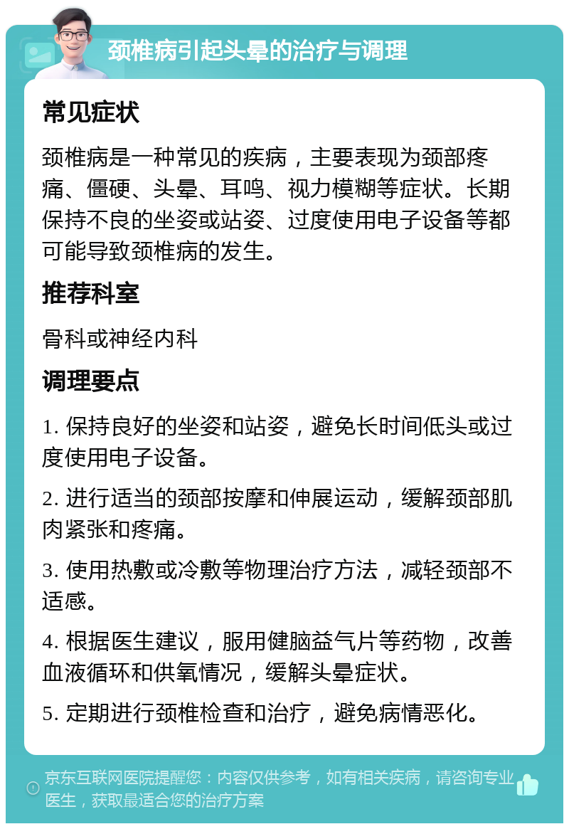 颈椎病引起头晕的治疗与调理 常见症状 颈椎病是一种常见的疾病，主要表现为颈部疼痛、僵硬、头晕、耳鸣、视力模糊等症状。长期保持不良的坐姿或站姿、过度使用电子设备等都可能导致颈椎病的发生。 推荐科室 骨科或神经内科 调理要点 1. 保持良好的坐姿和站姿，避免长时间低头或过度使用电子设备。 2. 进行适当的颈部按摩和伸展运动，缓解颈部肌肉紧张和疼痛。 3. 使用热敷或冷敷等物理治疗方法，减轻颈部不适感。 4. 根据医生建议，服用健脑益气片等药物，改善血液循环和供氧情况，缓解头晕症状。 5. 定期进行颈椎检查和治疗，避免病情恶化。