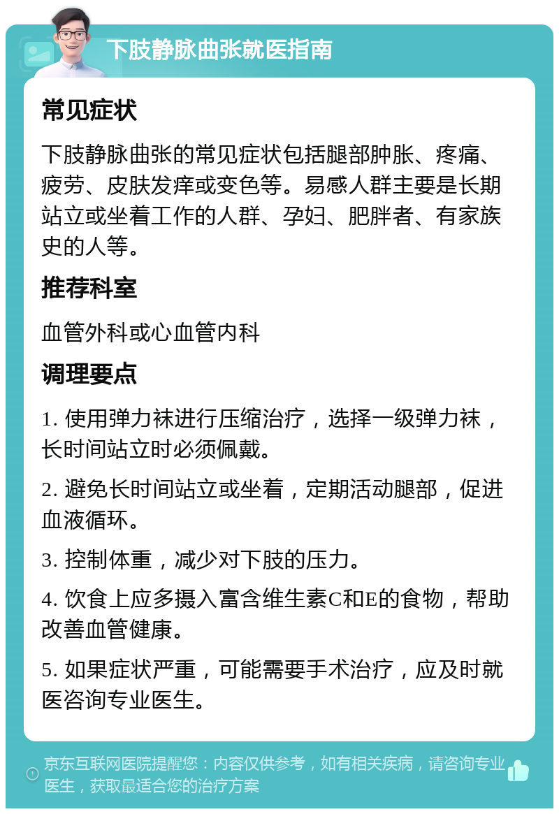 下肢静脉曲张就医指南 常见症状 下肢静脉曲张的常见症状包括腿部肿胀、疼痛、疲劳、皮肤发痒或变色等。易感人群主要是长期站立或坐着工作的人群、孕妇、肥胖者、有家族史的人等。 推荐科室 血管外科或心血管内科 调理要点 1. 使用弹力袜进行压缩治疗，选择一级弹力袜，长时间站立时必须佩戴。 2. 避免长时间站立或坐着，定期活动腿部，促进血液循环。 3. 控制体重，减少对下肢的压力。 4. 饮食上应多摄入富含维生素C和E的食物，帮助改善血管健康。 5. 如果症状严重，可能需要手术治疗，应及时就医咨询专业医生。