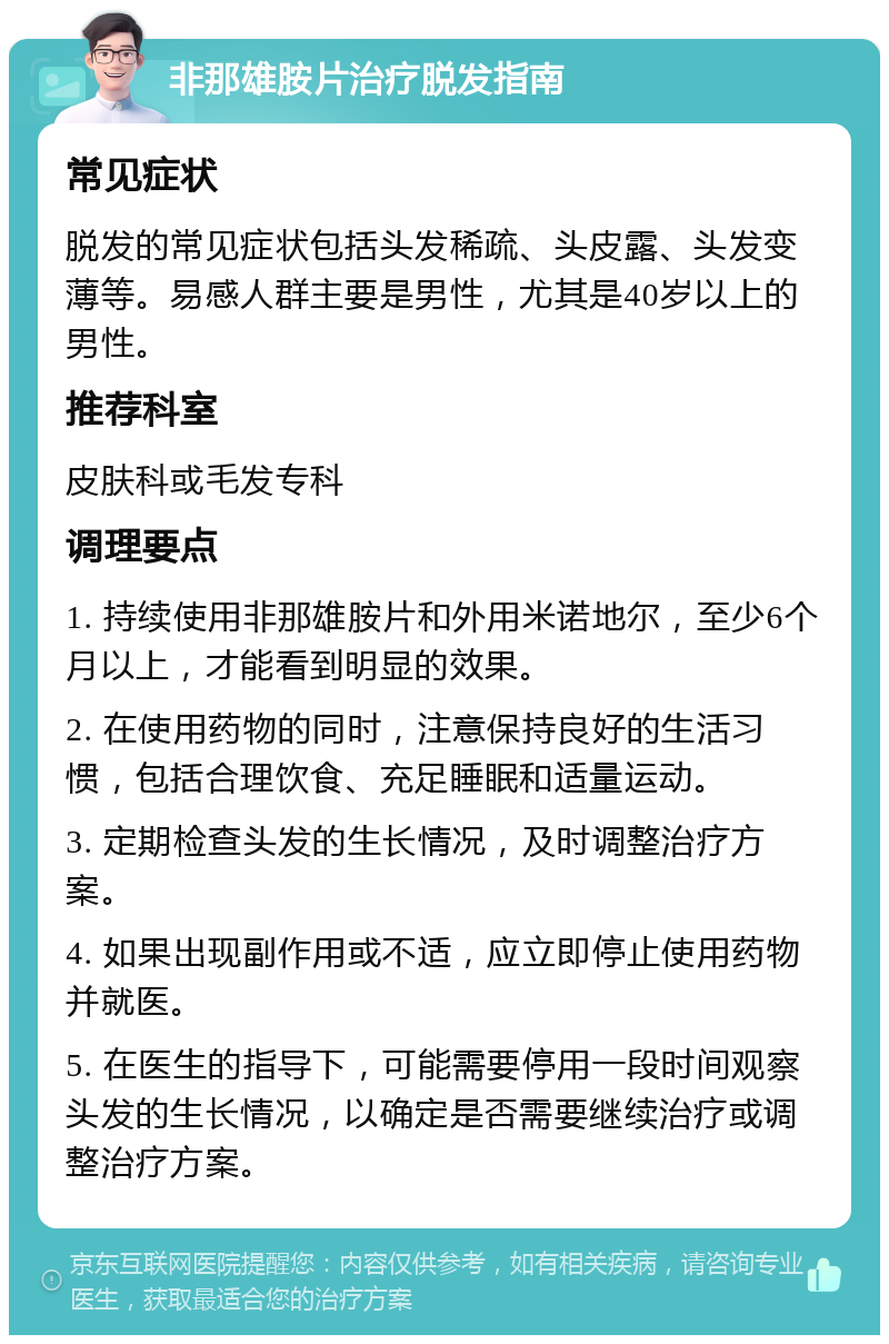 非那雄胺片治疗脱发指南 常见症状 脱发的常见症状包括头发稀疏、头皮露、头发变薄等。易感人群主要是男性，尤其是40岁以上的男性。 推荐科室 皮肤科或毛发专科 调理要点 1. 持续使用非那雄胺片和外用米诺地尔，至少6个月以上，才能看到明显的效果。 2. 在使用药物的同时，注意保持良好的生活习惯，包括合理饮食、充足睡眠和适量运动。 3. 定期检查头发的生长情况，及时调整治疗方案。 4. 如果出现副作用或不适，应立即停止使用药物并就医。 5. 在医生的指导下，可能需要停用一段时间观察头发的生长情况，以确定是否需要继续治疗或调整治疗方案。