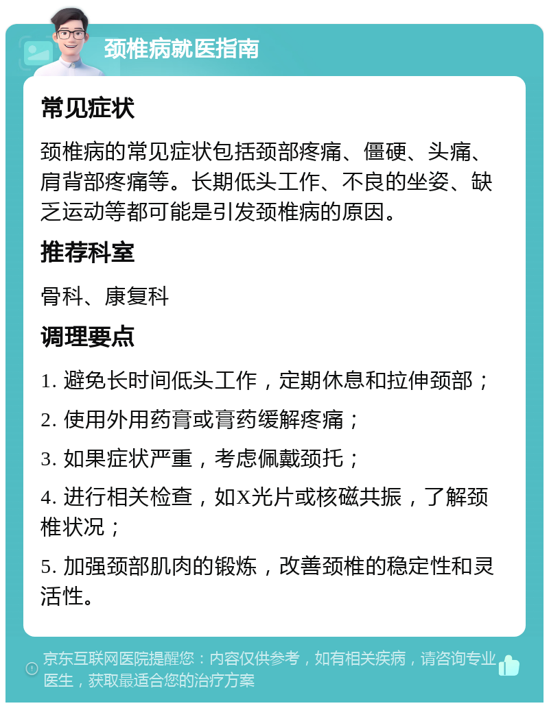 颈椎病就医指南 常见症状 颈椎病的常见症状包括颈部疼痛、僵硬、头痛、肩背部疼痛等。长期低头工作、不良的坐姿、缺乏运动等都可能是引发颈椎病的原因。 推荐科室 骨科、康复科 调理要点 1. 避免长时间低头工作，定期休息和拉伸颈部； 2. 使用外用药膏或膏药缓解疼痛； 3. 如果症状严重，考虑佩戴颈托； 4. 进行相关检查，如X光片或核磁共振，了解颈椎状况； 5. 加强颈部肌肉的锻炼，改善颈椎的稳定性和灵活性。