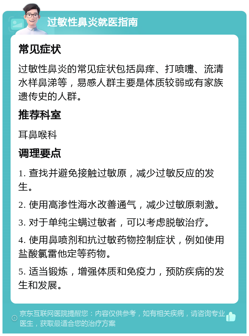 过敏性鼻炎就医指南 常见症状 过敏性鼻炎的常见症状包括鼻痒、打喷嚏、流清水样鼻涕等，易感人群主要是体质较弱或有家族遗传史的人群。 推荐科室 耳鼻喉科 调理要点 1. 查找并避免接触过敏原，减少过敏反应的发生。 2. 使用高渗性海水改善通气，减少过敏原刺激。 3. 对于单纯尘螨过敏者，可以考虑脱敏治疗。 4. 使用鼻喷剂和抗过敏药物控制症状，例如使用盐酸氯雷他定等药物。 5. 适当锻炼，增强体质和免疫力，预防疾病的发生和发展。