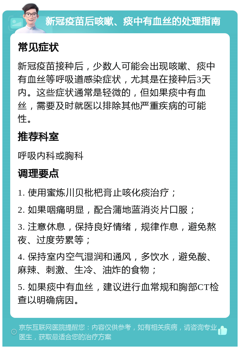 新冠疫苗后咳嗽、痰中有血丝的处理指南 常见症状 新冠疫苗接种后，少数人可能会出现咳嗽、痰中有血丝等呼吸道感染症状，尤其是在接种后3天内。这些症状通常是轻微的，但如果痰中有血丝，需要及时就医以排除其他严重疾病的可能性。 推荐科室 呼吸内科或胸科 调理要点 1. 使用蜜炼川贝枇杷膏止咳化痰治疗； 2. 如果咽痛明显，配合蒲地蓝消炎片口服； 3. 注意休息，保持良好情绪，规律作息，避免熬夜、过度劳累等； 4. 保持室内空气湿润和通风，多饮水，避免酸、麻辣、刺激、生冷、油炸的食物； 5. 如果痰中有血丝，建议进行血常规和胸部CT检查以明确病因。