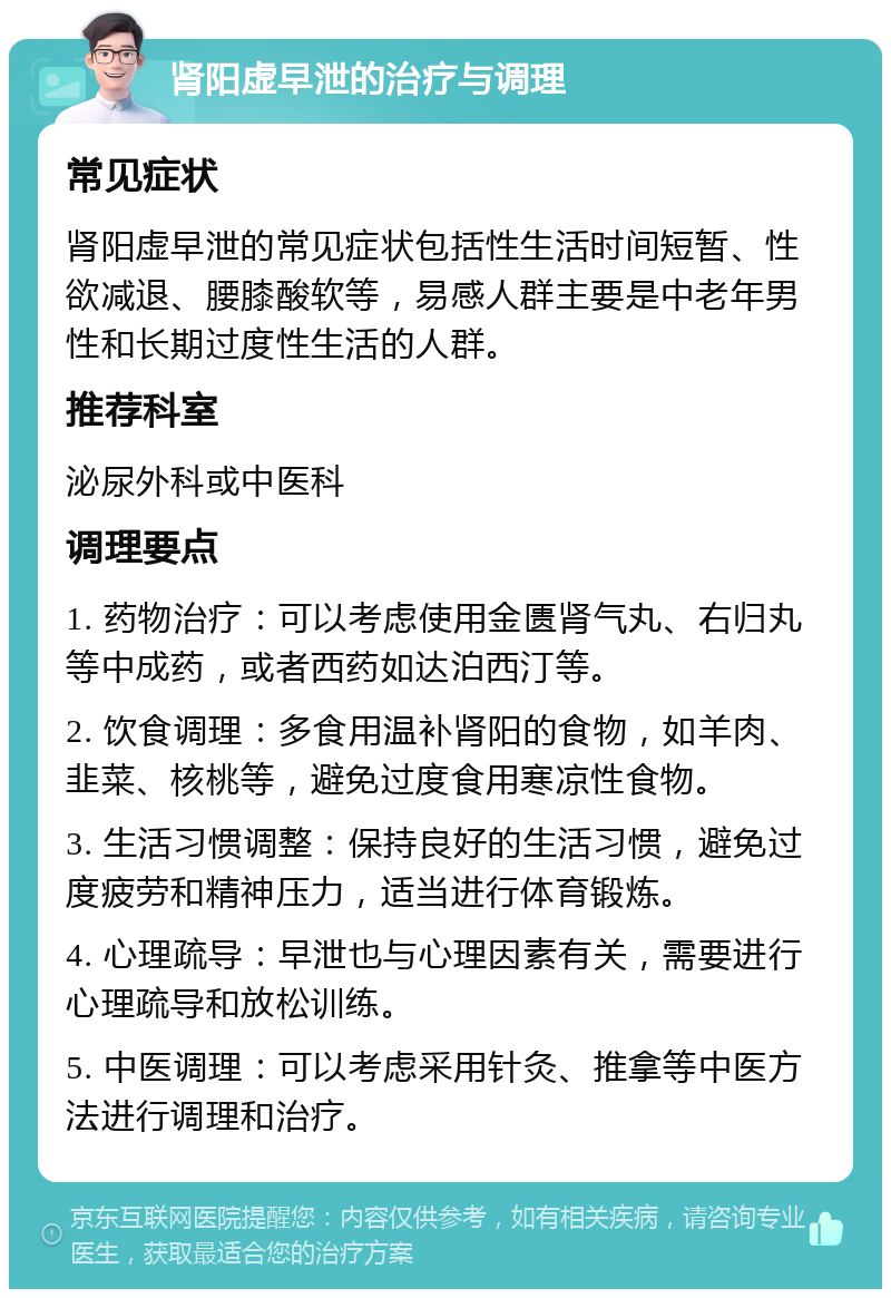 肾阳虚早泄的治疗与调理 常见症状 肾阳虚早泄的常见症状包括性生活时间短暂、性欲减退、腰膝酸软等，易感人群主要是中老年男性和长期过度性生活的人群。 推荐科室 泌尿外科或中医科 调理要点 1. 药物治疗：可以考虑使用金匮肾气丸、右归丸等中成药，或者西药如达泊西汀等。 2. 饮食调理：多食用温补肾阳的食物，如羊肉、韭菜、核桃等，避免过度食用寒凉性食物。 3. 生活习惯调整：保持良好的生活习惯，避免过度疲劳和精神压力，适当进行体育锻炼。 4. 心理疏导：早泄也与心理因素有关，需要进行心理疏导和放松训练。 5. 中医调理：可以考虑采用针灸、推拿等中医方法进行调理和治疗。