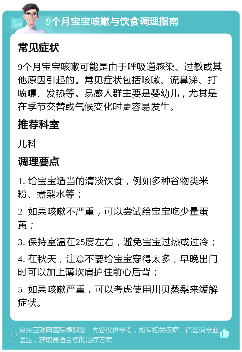 9个月宝宝咳嗽与饮食调理指南 常见症状 9个月宝宝咳嗽可能是由于呼吸道感染、过敏或其他原因引起的。常见症状包括咳嗽、流鼻涕、打喷嚏、发热等。易感人群主要是婴幼儿，尤其是在季节交替或气候变化时更容易发生。 推荐科室 儿科 调理要点 1. 给宝宝适当的清淡饮食，例如多种谷物类米粉、煮梨水等； 2. 如果咳嗽不严重，可以尝试给宝宝吃少量蛋黄； 3. 保持室温在25度左右，避免宝宝过热或过冷； 4. 在秋天，注意不要给宝宝穿得太多，早晚出门时可以加上薄坎肩护住前心后背； 5. 如果咳嗽严重，可以考虑使用川贝蒸梨来缓解症状。