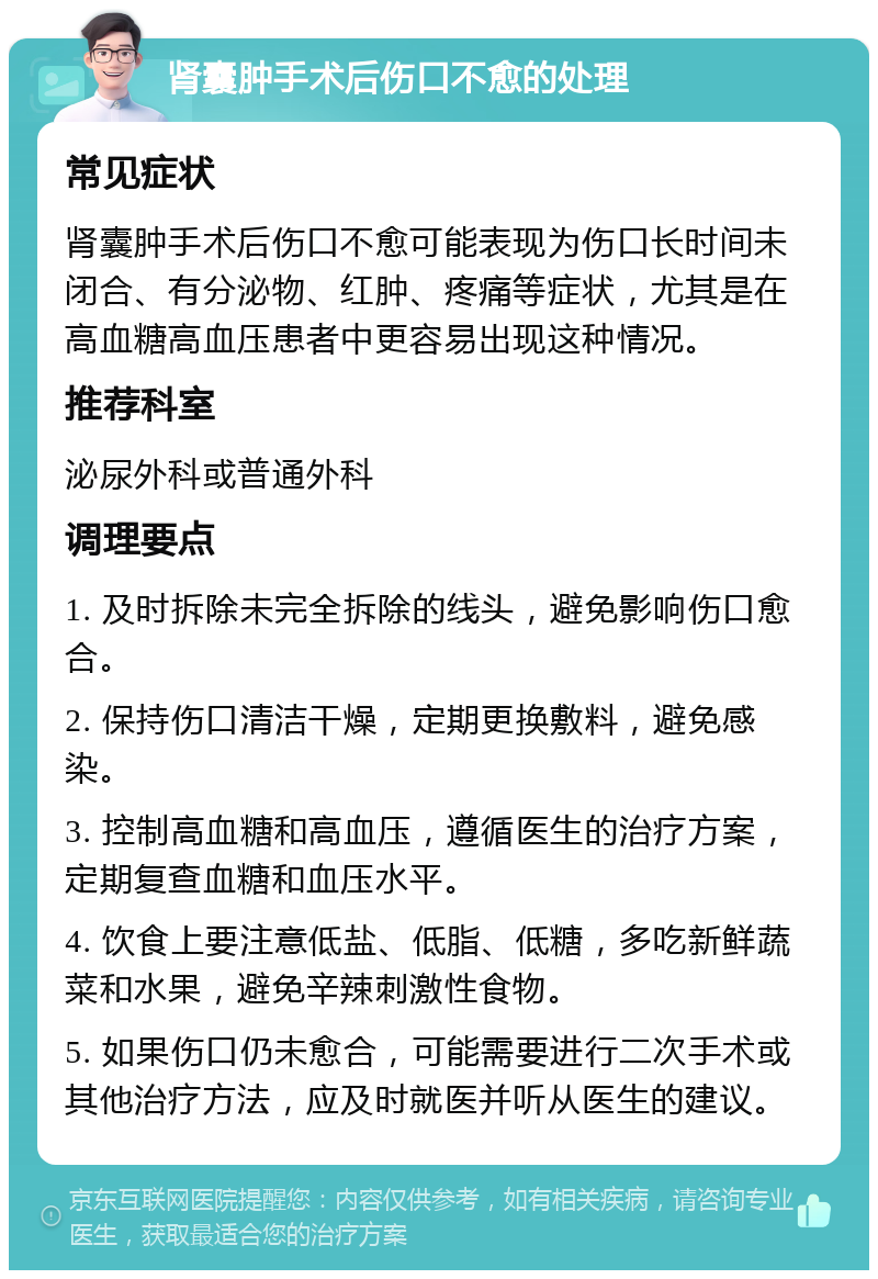 肾囊肿手术后伤口不愈的处理 常见症状 肾囊肿手术后伤口不愈可能表现为伤口长时间未闭合、有分泌物、红肿、疼痛等症状，尤其是在高血糖高血压患者中更容易出现这种情况。 推荐科室 泌尿外科或普通外科 调理要点 1. 及时拆除未完全拆除的线头，避免影响伤口愈合。 2. 保持伤口清洁干燥，定期更换敷料，避免感染。 3. 控制高血糖和高血压，遵循医生的治疗方案，定期复查血糖和血压水平。 4. 饮食上要注意低盐、低脂、低糖，多吃新鲜蔬菜和水果，避免辛辣刺激性食物。 5. 如果伤口仍未愈合，可能需要进行二次手术或其他治疗方法，应及时就医并听从医生的建议。