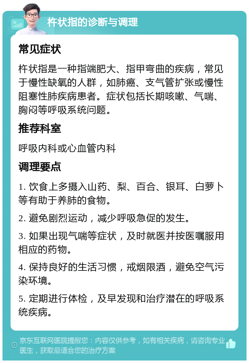 杵状指的诊断与调理 常见症状 杵状指是一种指端肥大、指甲弯曲的疾病，常见于慢性缺氧的人群，如肺癌、支气管扩张或慢性阻塞性肺疾病患者。症状包括长期咳嗽、气喘、胸闷等呼吸系统问题。 推荐科室 呼吸内科或心血管内科 调理要点 1. 饮食上多摄入山药、梨、百合、银耳、白萝卜等有助于养肺的食物。 2. 避免剧烈运动，减少呼吸急促的发生。 3. 如果出现气喘等症状，及时就医并按医嘱服用相应的药物。 4. 保持良好的生活习惯，戒烟限酒，避免空气污染环境。 5. 定期进行体检，及早发现和治疗潜在的呼吸系统疾病。