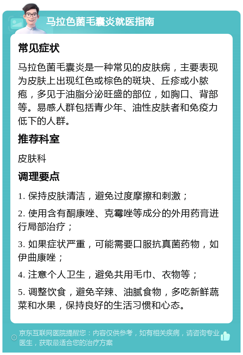 马拉色菌毛囊炎就医指南 常见症状 马拉色菌毛囊炎是一种常见的皮肤病，主要表现为皮肤上出现红色或棕色的斑块、丘疹或小脓疱，多见于油脂分泌旺盛的部位，如胸口、背部等。易感人群包括青少年、油性皮肤者和免疫力低下的人群。 推荐科室 皮肤科 调理要点 1. 保持皮肤清洁，避免过度摩擦和刺激； 2. 使用含有酮康唑、克霉唑等成分的外用药膏进行局部治疗； 3. 如果症状严重，可能需要口服抗真菌药物，如伊曲康唑； 4. 注意个人卫生，避免共用毛巾、衣物等； 5. 调整饮食，避免辛辣、油腻食物，多吃新鲜蔬菜和水果，保持良好的生活习惯和心态。