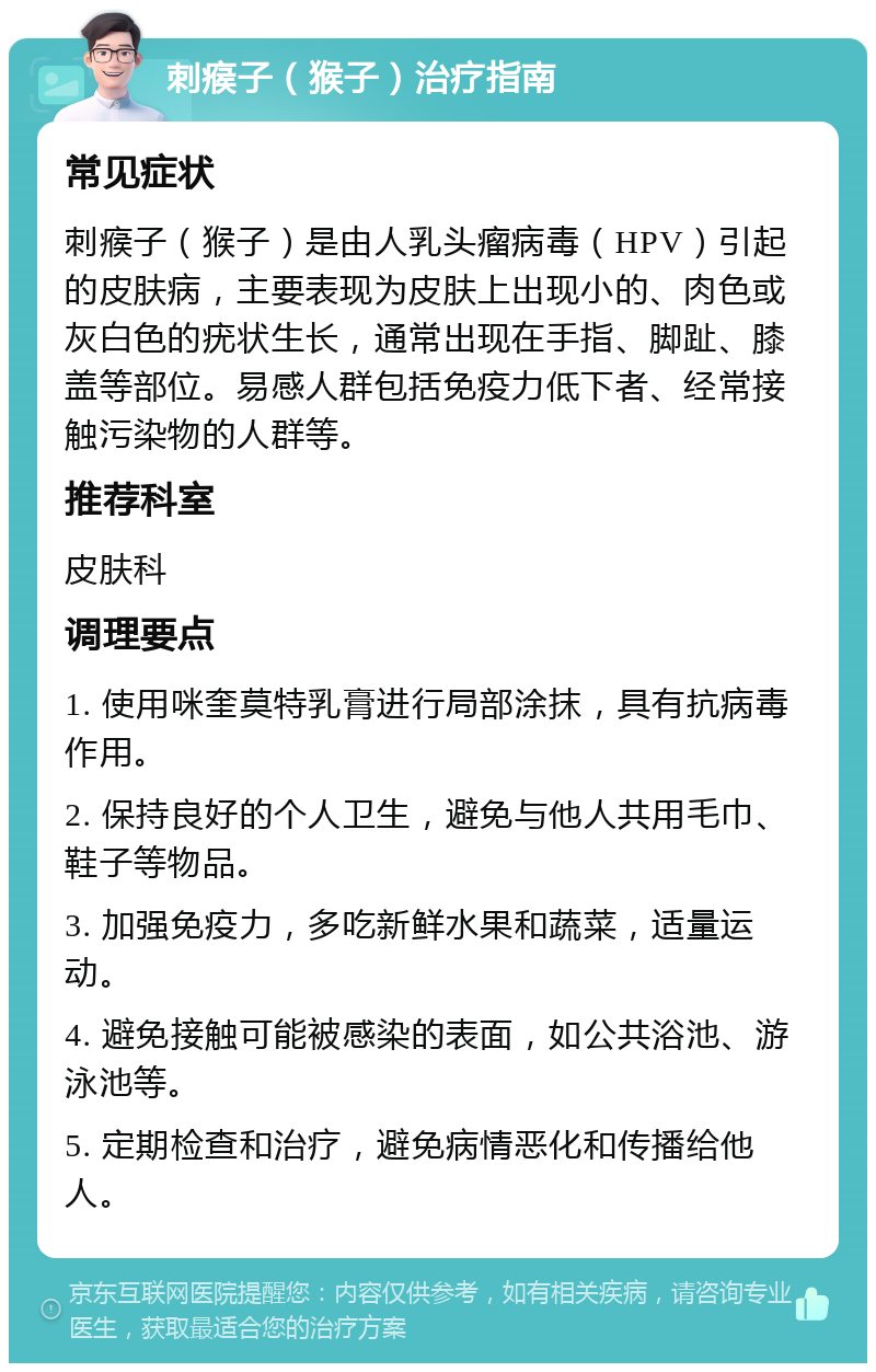 刺瘊子（猴子）治疗指南 常见症状 刺瘊子（猴子）是由人乳头瘤病毒（HPV）引起的皮肤病，主要表现为皮肤上出现小的、肉色或灰白色的疣状生长，通常出现在手指、脚趾、膝盖等部位。易感人群包括免疫力低下者、经常接触污染物的人群等。 推荐科室 皮肤科 调理要点 1. 使用咪奎莫特乳膏进行局部涂抹，具有抗病毒作用。 2. 保持良好的个人卫生，避免与他人共用毛巾、鞋子等物品。 3. 加强免疫力，多吃新鲜水果和蔬菜，适量运动。 4. 避免接触可能被感染的表面，如公共浴池、游泳池等。 5. 定期检查和治疗，避免病情恶化和传播给他人。