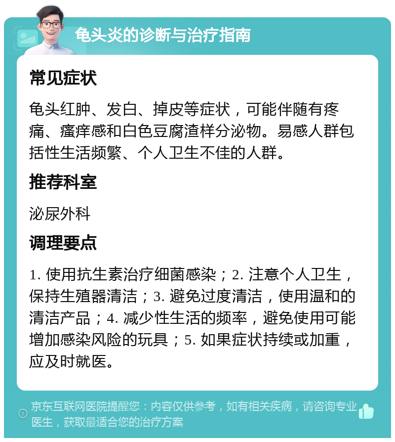 龟头炎的诊断与治疗指南 常见症状 龟头红肿、发白、掉皮等症状，可能伴随有疼痛、瘙痒感和白色豆腐渣样分泌物。易感人群包括性生活频繁、个人卫生不佳的人群。 推荐科室 泌尿外科 调理要点 1. 使用抗生素治疗细菌感染；2. 注意个人卫生，保持生殖器清洁；3. 避免过度清洁，使用温和的清洁产品；4. 减少性生活的频率，避免使用可能增加感染风险的玩具；5. 如果症状持续或加重，应及时就医。