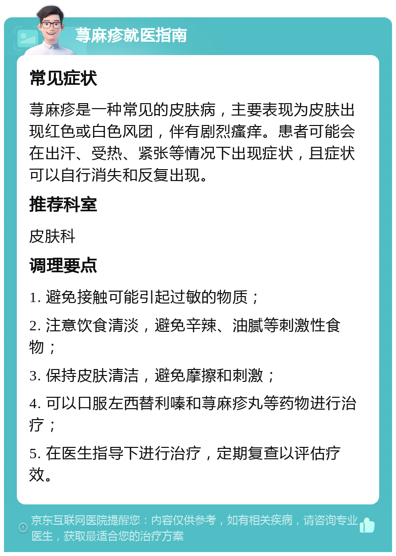 荨麻疹就医指南 常见症状 荨麻疹是一种常见的皮肤病，主要表现为皮肤出现红色或白色风团，伴有剧烈瘙痒。患者可能会在出汗、受热、紧张等情况下出现症状，且症状可以自行消失和反复出现。 推荐科室 皮肤科 调理要点 1. 避免接触可能引起过敏的物质； 2. 注意饮食清淡，避免辛辣、油腻等刺激性食物； 3. 保持皮肤清洁，避免摩擦和刺激； 4. 可以口服左西替利嗪和荨麻疹丸等药物进行治疗； 5. 在医生指导下进行治疗，定期复查以评估疗效。