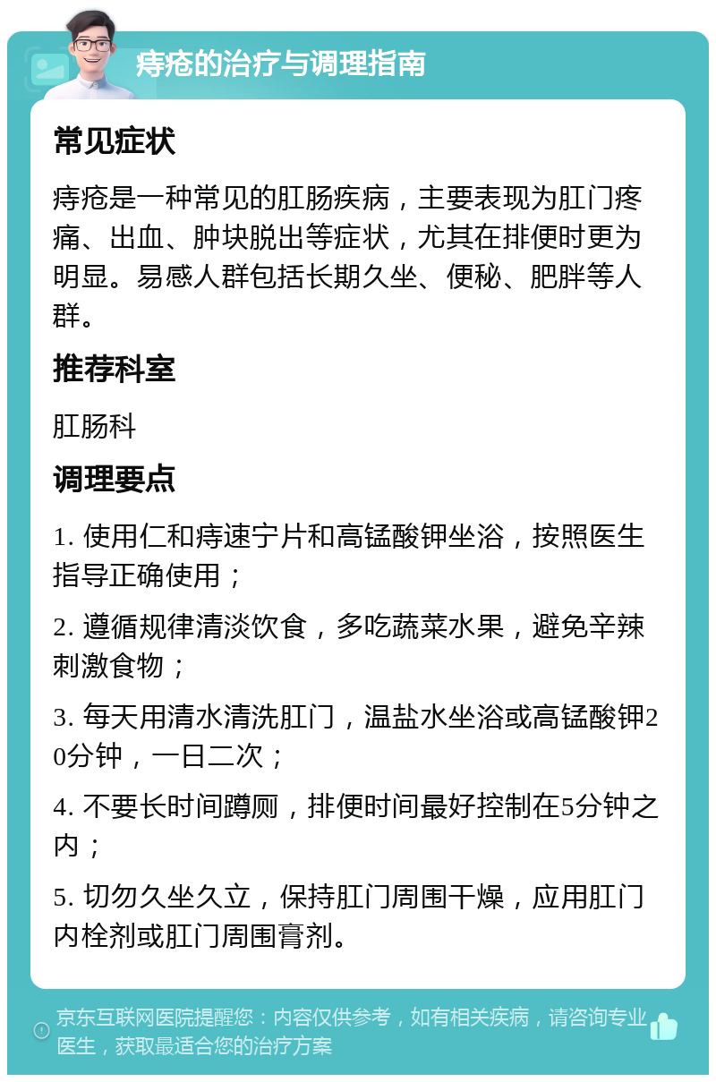 痔疮的治疗与调理指南 常见症状 痔疮是一种常见的肛肠疾病，主要表现为肛门疼痛、出血、肿块脱出等症状，尤其在排便时更为明显。易感人群包括长期久坐、便秘、肥胖等人群。 推荐科室 肛肠科 调理要点 1. 使用仁和痔速宁片和高锰酸钾坐浴，按照医生指导正确使用； 2. 遵循规律清淡饮食，多吃蔬菜水果，避免辛辣刺激食物； 3. 每天用清水清洗肛门，温盐水坐浴或高锰酸钾20分钟，一日二次； 4. 不要长时间蹲厕，排便时间最好控制在5分钟之内； 5. 切勿久坐久立，保持肛门周围干燥，应用肛门内栓剂或肛门周围膏剂。