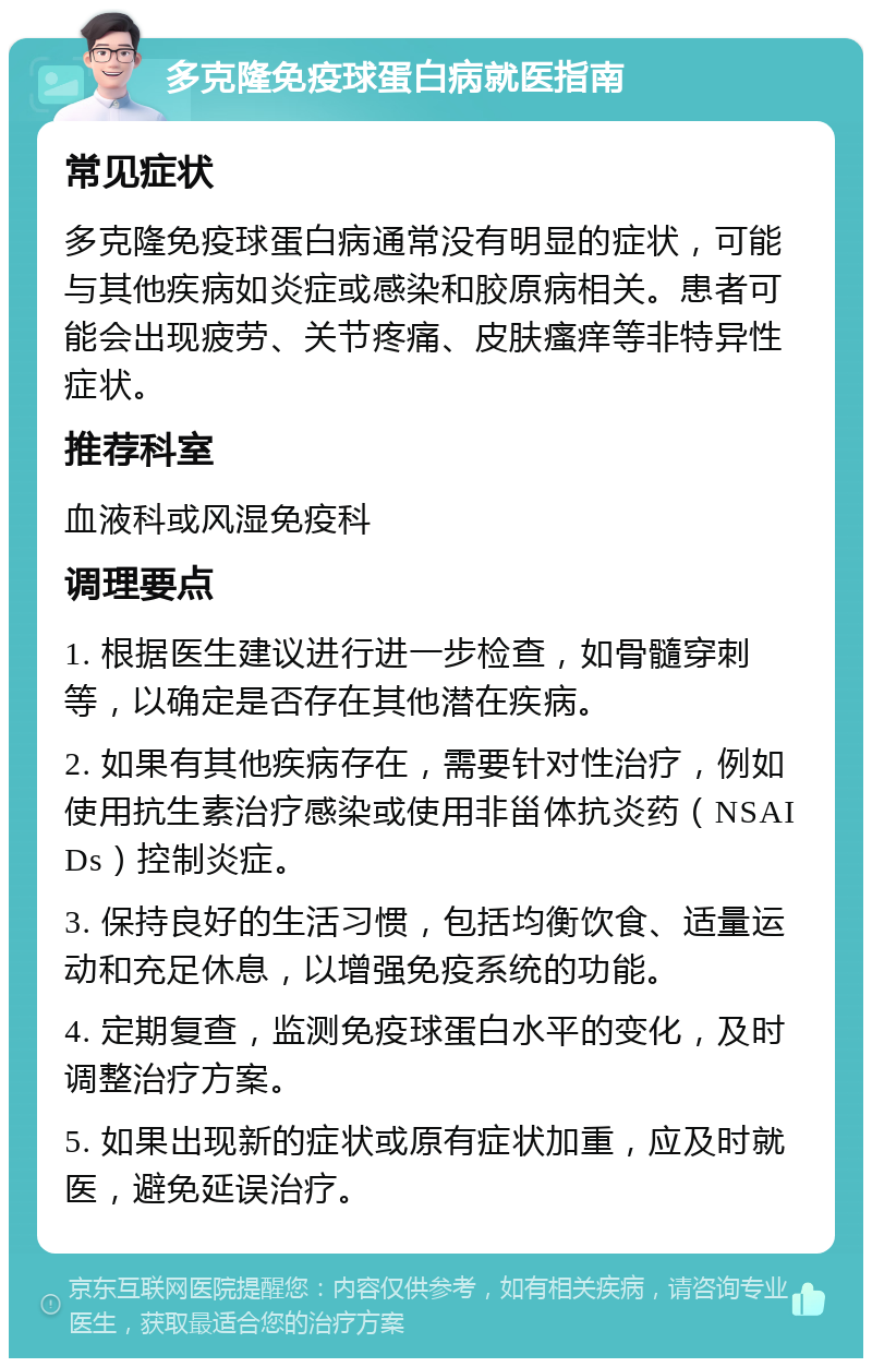 多克隆免疫球蛋白病就医指南 常见症状 多克隆免疫球蛋白病通常没有明显的症状，可能与其他疾病如炎症或感染和胶原病相关。患者可能会出现疲劳、关节疼痛、皮肤瘙痒等非特异性症状。 推荐科室 血液科或风湿免疫科 调理要点 1. 根据医生建议进行进一步检查，如骨髓穿刺等，以确定是否存在其他潜在疾病。 2. 如果有其他疾病存在，需要针对性治疗，例如使用抗生素治疗感染或使用非甾体抗炎药（NSAIDs）控制炎症。 3. 保持良好的生活习惯，包括均衡饮食、适量运动和充足休息，以增强免疫系统的功能。 4. 定期复查，监测免疫球蛋白水平的变化，及时调整治疗方案。 5. 如果出现新的症状或原有症状加重，应及时就医，避免延误治疗。