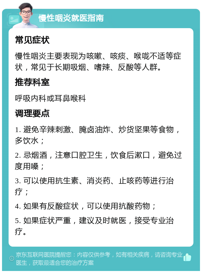 慢性咽炎就医指南 常见症状 慢性咽炎主要表现为咳嗽、咳痰、喉咙不适等症状，常见于长期吸烟、嗜辣、反酸等人群。 推荐科室 呼吸内科或耳鼻喉科 调理要点 1. 避免辛辣刺激、腌卤油炸、炒货坚果等食物，多饮水； 2. 忌烟酒，注意口腔卫生，饮食后漱口，避免过度用嗓； 3. 可以使用抗生素、消炎药、止咳药等进行治疗； 4. 如果有反酸症状，可以使用抗酸药物； 5. 如果症状严重，建议及时就医，接受专业治疗。