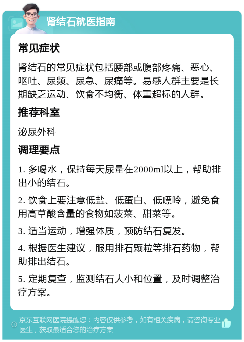 肾结石就医指南 常见症状 肾结石的常见症状包括腰部或腹部疼痛、恶心、呕吐、尿频、尿急、尿痛等。易感人群主要是长期缺乏运动、饮食不均衡、体重超标的人群。 推荐科室 泌尿外科 调理要点 1. 多喝水，保持每天尿量在2000ml以上，帮助排出小的结石。 2. 饮食上要注意低盐、低蛋白、低嘌呤，避免食用高草酸含量的食物如菠菜、甜菜等。 3. 适当运动，增强体质，预防结石复发。 4. 根据医生建议，服用排石颗粒等排石药物，帮助排出结石。 5. 定期复查，监测结石大小和位置，及时调整治疗方案。