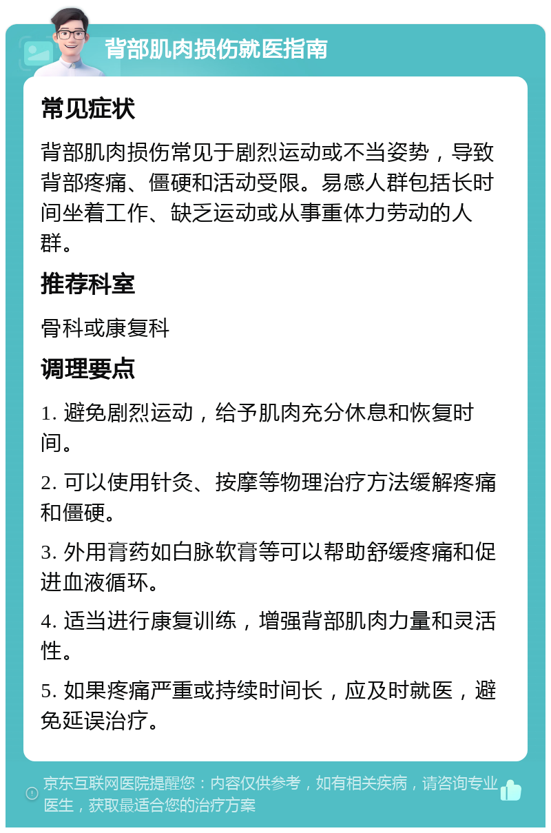 背部肌肉损伤就医指南 常见症状 背部肌肉损伤常见于剧烈运动或不当姿势，导致背部疼痛、僵硬和活动受限。易感人群包括长时间坐着工作、缺乏运动或从事重体力劳动的人群。 推荐科室 骨科或康复科 调理要点 1. 避免剧烈运动，给予肌肉充分休息和恢复时间。 2. 可以使用针灸、按摩等物理治疗方法缓解疼痛和僵硬。 3. 外用膏药如白脉软膏等可以帮助舒缓疼痛和促进血液循环。 4. 适当进行康复训练，增强背部肌肉力量和灵活性。 5. 如果疼痛严重或持续时间长，应及时就医，避免延误治疗。