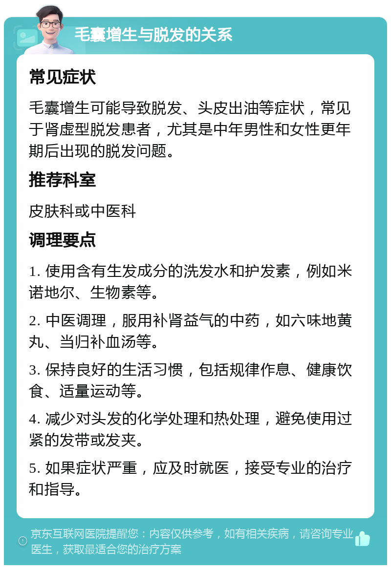 毛囊增生与脱发的关系 常见症状 毛囊增生可能导致脱发、头皮出油等症状，常见于肾虚型脱发患者，尤其是中年男性和女性更年期后出现的脱发问题。 推荐科室 皮肤科或中医科 调理要点 1. 使用含有生发成分的洗发水和护发素，例如米诺地尔、生物素等。 2. 中医调理，服用补肾益气的中药，如六味地黄丸、当归补血汤等。 3. 保持良好的生活习惯，包括规律作息、健康饮食、适量运动等。 4. 减少对头发的化学处理和热处理，避免使用过紧的发带或发夹。 5. 如果症状严重，应及时就医，接受专业的治疗和指导。