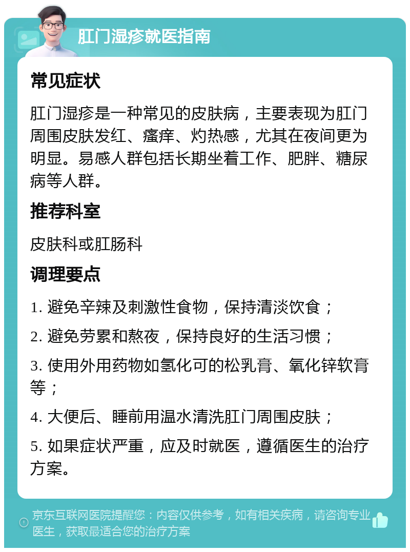 肛门湿疹就医指南 常见症状 肛门湿疹是一种常见的皮肤病，主要表现为肛门周围皮肤发红、瘙痒、灼热感，尤其在夜间更为明显。易感人群包括长期坐着工作、肥胖、糖尿病等人群。 推荐科室 皮肤科或肛肠科 调理要点 1. 避免辛辣及刺激性食物，保持清淡饮食； 2. 避免劳累和熬夜，保持良好的生活习惯； 3. 使用外用药物如氢化可的松乳膏、氧化锌软膏等； 4. 大便后、睡前用温水清洗肛门周围皮肤； 5. 如果症状严重，应及时就医，遵循医生的治疗方案。