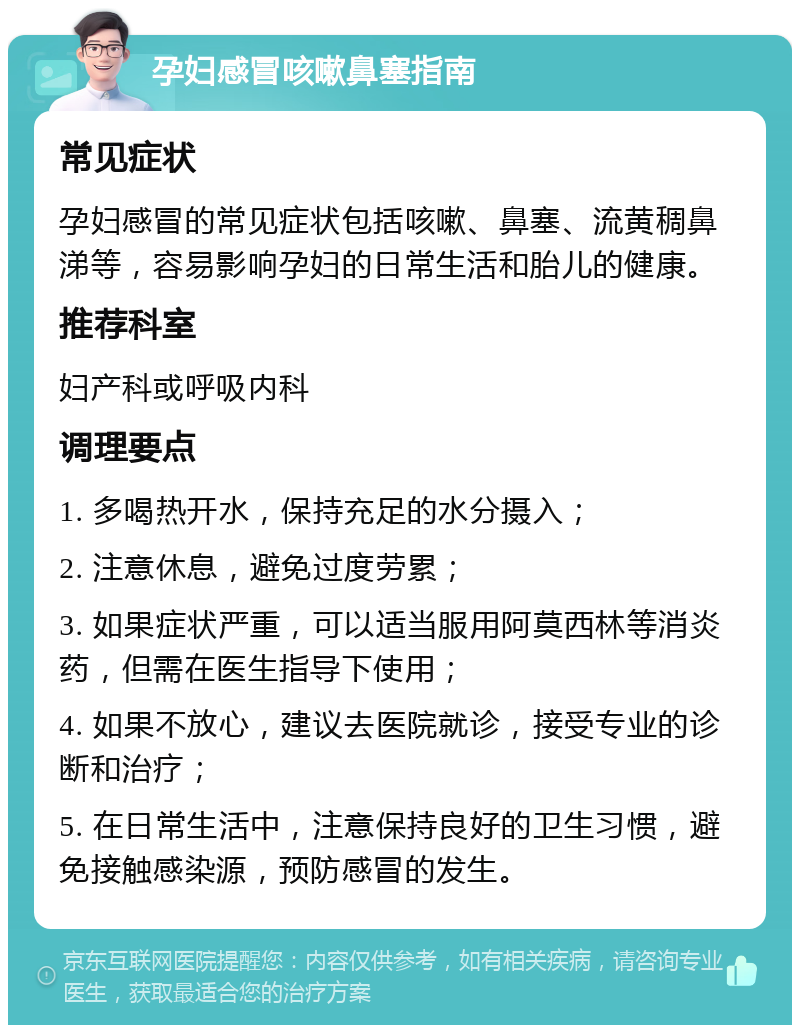 孕妇感冒咳嗽鼻塞指南 常见症状 孕妇感冒的常见症状包括咳嗽、鼻塞、流黄稠鼻涕等，容易影响孕妇的日常生活和胎儿的健康。 推荐科室 妇产科或呼吸内科 调理要点 1. 多喝热开水，保持充足的水分摄入； 2. 注意休息，避免过度劳累； 3. 如果症状严重，可以适当服用阿莫西林等消炎药，但需在医生指导下使用； 4. 如果不放心，建议去医院就诊，接受专业的诊断和治疗； 5. 在日常生活中，注意保持良好的卫生习惯，避免接触感染源，预防感冒的发生。