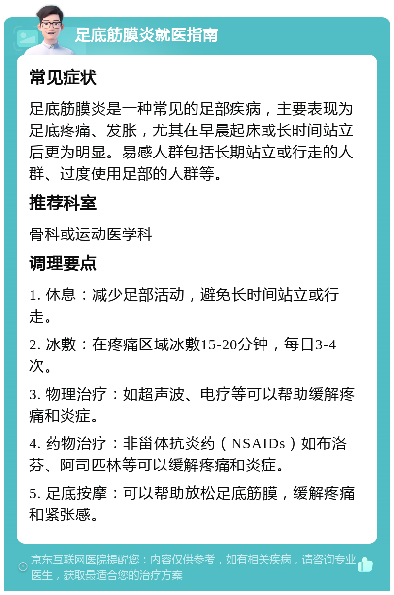 足底筋膜炎就医指南 常见症状 足底筋膜炎是一种常见的足部疾病，主要表现为足底疼痛、发胀，尤其在早晨起床或长时间站立后更为明显。易感人群包括长期站立或行走的人群、过度使用足部的人群等。 推荐科室 骨科或运动医学科 调理要点 1. 休息：减少足部活动，避免长时间站立或行走。 2. 冰敷：在疼痛区域冰敷15-20分钟，每日3-4次。 3. 物理治疗：如超声波、电疗等可以帮助缓解疼痛和炎症。 4. 药物治疗：非甾体抗炎药（NSAIDs）如布洛芬、阿司匹林等可以缓解疼痛和炎症。 5. 足底按摩：可以帮助放松足底筋膜，缓解疼痛和紧张感。