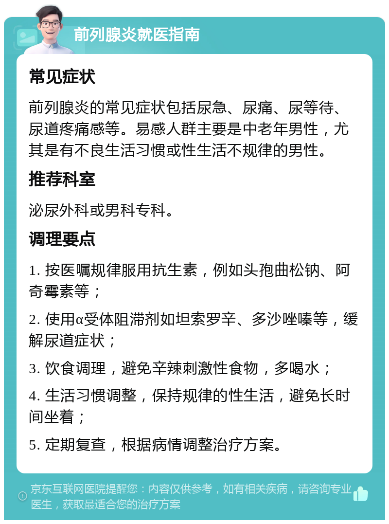 前列腺炎就医指南 常见症状 前列腺炎的常见症状包括尿急、尿痛、尿等待、尿道疼痛感等。易感人群主要是中老年男性，尤其是有不良生活习惯或性生活不规律的男性。 推荐科室 泌尿外科或男科专科。 调理要点 1. 按医嘱规律服用抗生素，例如头孢曲松钠、阿奇霉素等； 2. 使用α受体阻滞剂如坦索罗辛、多沙唑嗪等，缓解尿道症状； 3. 饮食调理，避免辛辣刺激性食物，多喝水； 4. 生活习惯调整，保持规律的性生活，避免长时间坐着； 5. 定期复查，根据病情调整治疗方案。