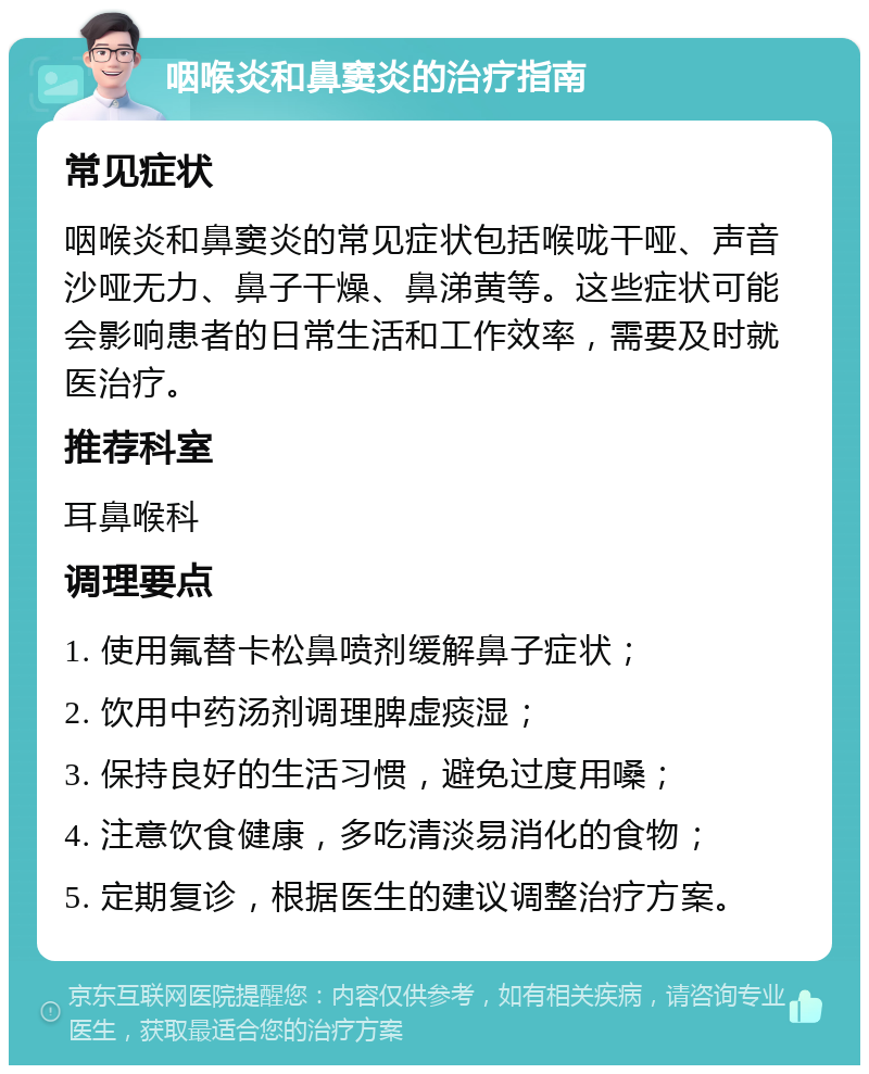 咽喉炎和鼻窦炎的治疗指南 常见症状 咽喉炎和鼻窦炎的常见症状包括喉咙干哑、声音沙哑无力、鼻子干燥、鼻涕黄等。这些症状可能会影响患者的日常生活和工作效率，需要及时就医治疗。 推荐科室 耳鼻喉科 调理要点 1. 使用氟替卡松鼻喷剂缓解鼻子症状； 2. 饮用中药汤剂调理脾虚痰湿； 3. 保持良好的生活习惯，避免过度用嗓； 4. 注意饮食健康，多吃清淡易消化的食物； 5. 定期复诊，根据医生的建议调整治疗方案。