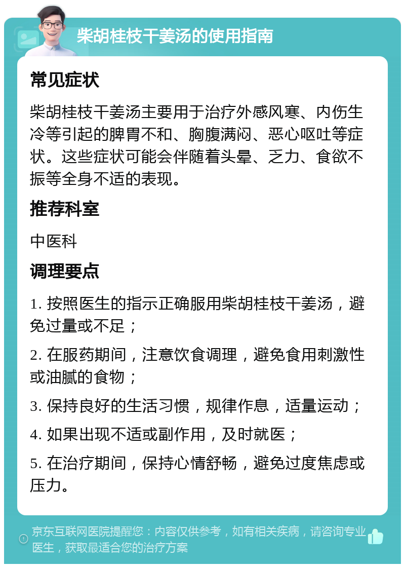 柴胡桂枝干姜汤的使用指南 常见症状 柴胡桂枝干姜汤主要用于治疗外感风寒、内伤生冷等引起的脾胃不和、胸腹满闷、恶心呕吐等症状。这些症状可能会伴随着头晕、乏力、食欲不振等全身不适的表现。 推荐科室 中医科 调理要点 1. 按照医生的指示正确服用柴胡桂枝干姜汤，避免过量或不足； 2. 在服药期间，注意饮食调理，避免食用刺激性或油腻的食物； 3. 保持良好的生活习惯，规律作息，适量运动； 4. 如果出现不适或副作用，及时就医； 5. 在治疗期间，保持心情舒畅，避免过度焦虑或压力。