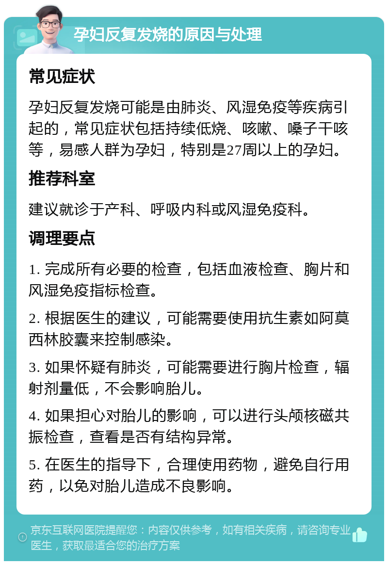 孕妇反复发烧的原因与处理 常见症状 孕妇反复发烧可能是由肺炎、风湿免疫等疾病引起的，常见症状包括持续低烧、咳嗽、嗓子干咳等，易感人群为孕妇，特别是27周以上的孕妇。 推荐科室 建议就诊于产科、呼吸内科或风湿免疫科。 调理要点 1. 完成所有必要的检查，包括血液检查、胸片和风湿免疫指标检查。 2. 根据医生的建议，可能需要使用抗生素如阿莫西林胶囊来控制感染。 3. 如果怀疑有肺炎，可能需要进行胸片检查，辐射剂量低，不会影响胎儿。 4. 如果担心对胎儿的影响，可以进行头颅核磁共振检查，查看是否有结构异常。 5. 在医生的指导下，合理使用药物，避免自行用药，以免对胎儿造成不良影响。