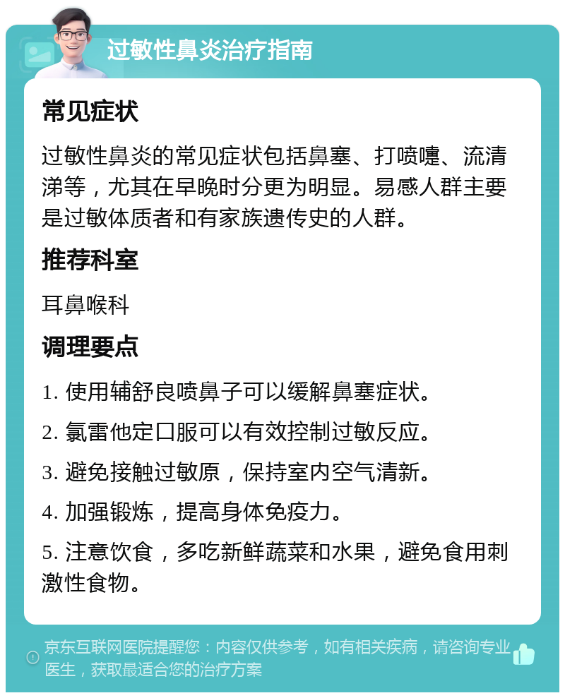 过敏性鼻炎治疗指南 常见症状 过敏性鼻炎的常见症状包括鼻塞、打喷嚏、流清涕等，尤其在早晚时分更为明显。易感人群主要是过敏体质者和有家族遗传史的人群。 推荐科室 耳鼻喉科 调理要点 1. 使用辅舒良喷鼻子可以缓解鼻塞症状。 2. 氯雷他定口服可以有效控制过敏反应。 3. 避免接触过敏原，保持室内空气清新。 4. 加强锻炼，提高身体免疫力。 5. 注意饮食，多吃新鲜蔬菜和水果，避免食用刺激性食物。