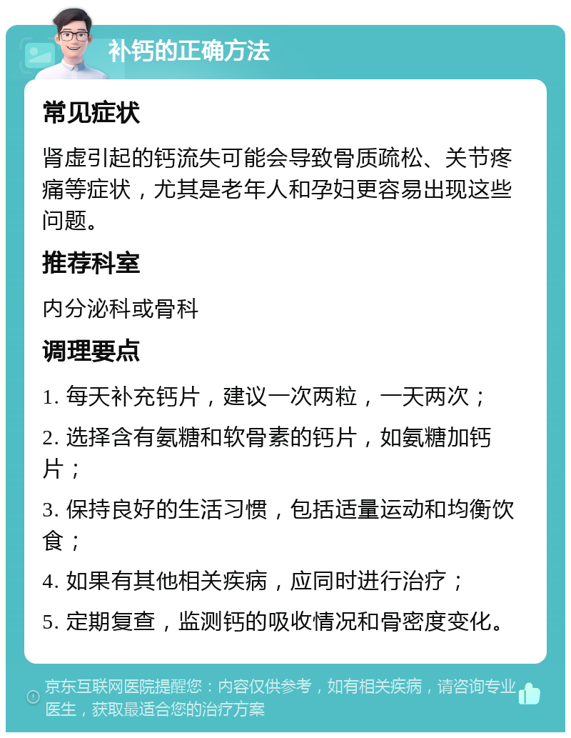 补钙的正确方法 常见症状 肾虚引起的钙流失可能会导致骨质疏松、关节疼痛等症状，尤其是老年人和孕妇更容易出现这些问题。 推荐科室 内分泌科或骨科 调理要点 1. 每天补充钙片，建议一次两粒，一天两次； 2. 选择含有氨糖和软骨素的钙片，如氨糖加钙片； 3. 保持良好的生活习惯，包括适量运动和均衡饮食； 4. 如果有其他相关疾病，应同时进行治疗； 5. 定期复查，监测钙的吸收情况和骨密度变化。