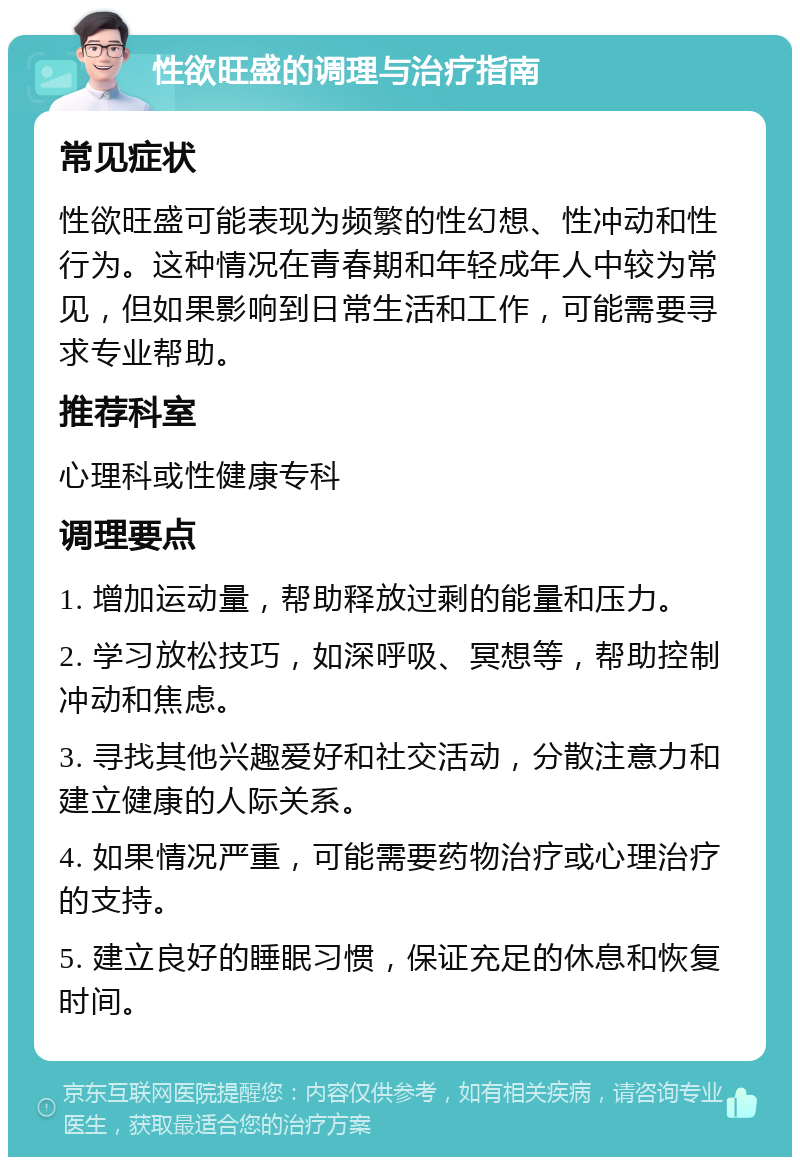 性欲旺盛的调理与治疗指南 常见症状 性欲旺盛可能表现为频繁的性幻想、性冲动和性行为。这种情况在青春期和年轻成年人中较为常见，但如果影响到日常生活和工作，可能需要寻求专业帮助。 推荐科室 心理科或性健康专科 调理要点 1. 增加运动量，帮助释放过剩的能量和压力。 2. 学习放松技巧，如深呼吸、冥想等，帮助控制冲动和焦虑。 3. 寻找其他兴趣爱好和社交活动，分散注意力和建立健康的人际关系。 4. 如果情况严重，可能需要药物治疗或心理治疗的支持。 5. 建立良好的睡眠习惯，保证充足的休息和恢复时间。