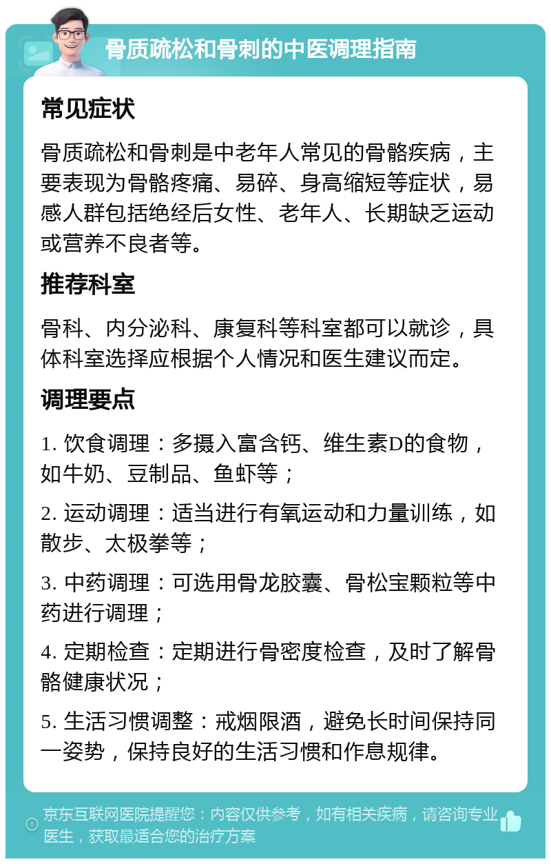 骨质疏松和骨刺的中医调理指南 常见症状 骨质疏松和骨刺是中老年人常见的骨骼疾病，主要表现为骨骼疼痛、易碎、身高缩短等症状，易感人群包括绝经后女性、老年人、长期缺乏运动或营养不良者等。 推荐科室 骨科、内分泌科、康复科等科室都可以就诊，具体科室选择应根据个人情况和医生建议而定。 调理要点 1. 饮食调理：多摄入富含钙、维生素D的食物，如牛奶、豆制品、鱼虾等； 2. 运动调理：适当进行有氧运动和力量训练，如散步、太极拳等； 3. 中药调理：可选用骨龙胶囊、骨松宝颗粒等中药进行调理； 4. 定期检查：定期进行骨密度检查，及时了解骨骼健康状况； 5. 生活习惯调整：戒烟限酒，避免长时间保持同一姿势，保持良好的生活习惯和作息规律。