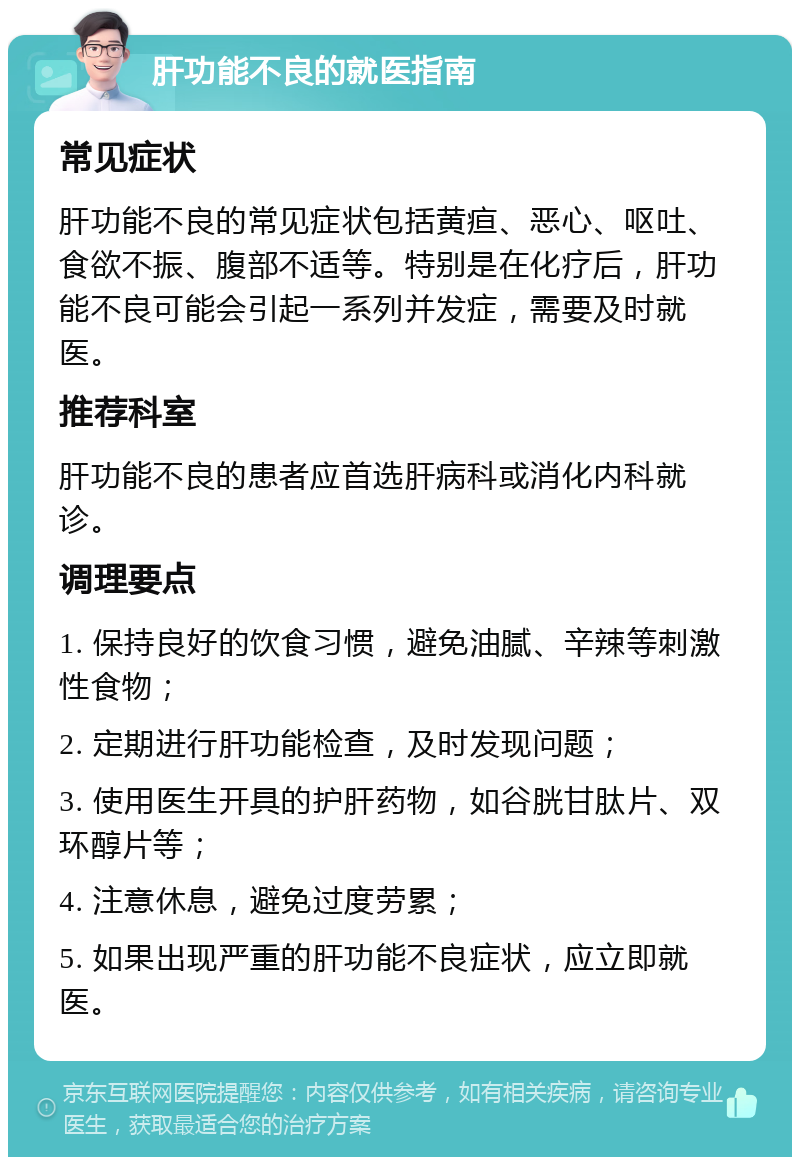 肝功能不良的就医指南 常见症状 肝功能不良的常见症状包括黄疸、恶心、呕吐、食欲不振、腹部不适等。特别是在化疗后，肝功能不良可能会引起一系列并发症，需要及时就医。 推荐科室 肝功能不良的患者应首选肝病科或消化内科就诊。 调理要点 1. 保持良好的饮食习惯，避免油腻、辛辣等刺激性食物； 2. 定期进行肝功能检查，及时发现问题； 3. 使用医生开具的护肝药物，如谷胱甘肽片、双环醇片等； 4. 注意休息，避免过度劳累； 5. 如果出现严重的肝功能不良症状，应立即就医。