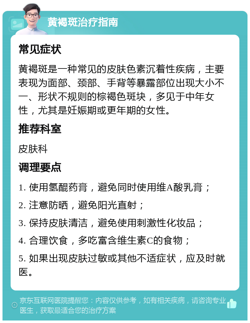 黄褐斑治疗指南 常见症状 黄褐斑是一种常见的皮肤色素沉着性疾病，主要表现为面部、颈部、手背等暴露部位出现大小不一、形状不规则的棕褐色斑块，多见于中年女性，尤其是妊娠期或更年期的女性。 推荐科室 皮肤科 调理要点 1. 使用氢醌药膏，避免同时使用维A酸乳膏； 2. 注意防晒，避免阳光直射； 3. 保持皮肤清洁，避免使用刺激性化妆品； 4. 合理饮食，多吃富含维生素C的食物； 5. 如果出现皮肤过敏或其他不适症状，应及时就医。