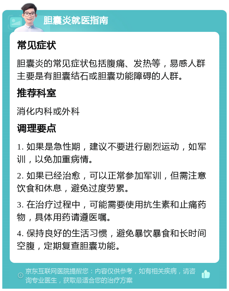 胆囊炎就医指南 常见症状 胆囊炎的常见症状包括腹痛、发热等，易感人群主要是有胆囊结石或胆囊功能障碍的人群。 推荐科室 消化内科或外科 调理要点 1. 如果是急性期，建议不要进行剧烈运动，如军训，以免加重病情。 2. 如果已经治愈，可以正常参加军训，但需注意饮食和休息，避免过度劳累。 3. 在治疗过程中，可能需要使用抗生素和止痛药物，具体用药请遵医嘱。 4. 保持良好的生活习惯，避免暴饮暴食和长时间空腹，定期复查胆囊功能。